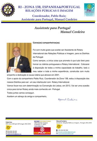 RI - ZONA 13B, ESPANHA&PORTUGAL
                    RELAÇÕES PÚBLICAS E IMAGEM
                        Coordenador, Pablo Ruiz;
                Assistente para Portugal, Manuel Cordeiro


                                Assistente para Portugal
                                                 Manuel Cordeiro


                             Caros(as) companheiros(as)


                             Foi com muito gosto que aceitei ser Assistente de Rotary
                             International das Relações Públicas e Imagem, para os Distritos
                             de Portugal.
                             Como sempre, a única coisa que prometo é que tudo farei para
                             honrar os rotários portugueses e Rotary International. Colocarei
                             à disposição de todos a minha capacidade de trabalho, todo o
                             meu saber e toda a minha experiência, construída com muito
empenho e dedicação à causa rotária que abracei em 2001.
Com o apoio do companheiro Pablo Ruiz, Coordenador da Zona 13B, estou à disposição dos
nossos Distritos para ser um seu interlocutor com Rotary International.
Vamos focar-nos com determinação na Convenção de Lisboa, em 2013. Vai ser uma ocasião
única para tornar Rotary ainda mais conhecido em Portugal.
Todos juntos vamos conseguir.
Aceitem um abraço do amigo e companheiro,
 