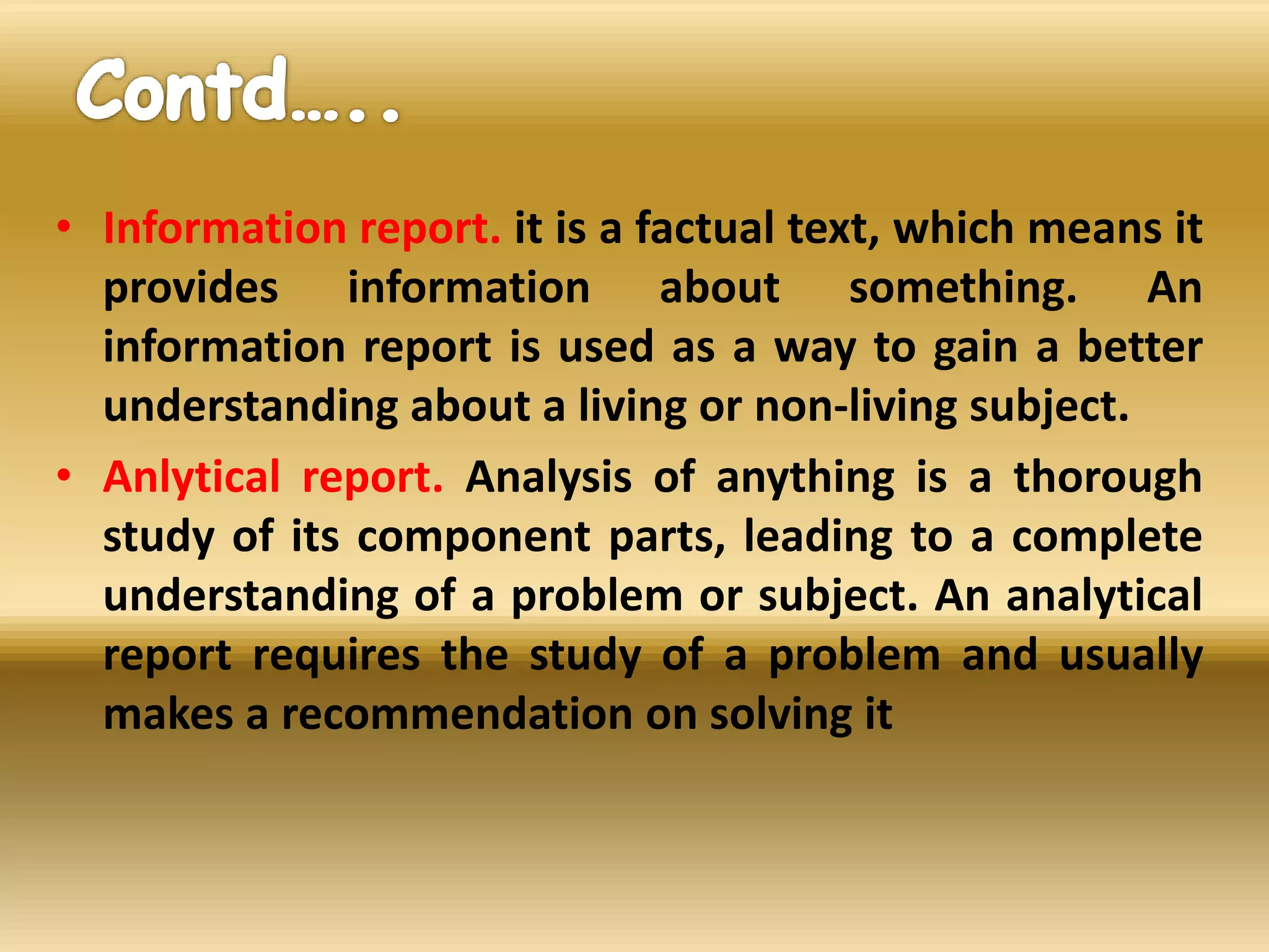 • Information report. it is a factual text, which means it
provides information about something. An
information report is used as a way to gain a better
understanding about a living or non-living subject.
• Anlytical report. Analysis of anything is a thorough
study of its component parts, leading to a complete
understanding of a problem or subject. An analytical
report requires the study of a problem and usually
makes a recommendation on solving it
 