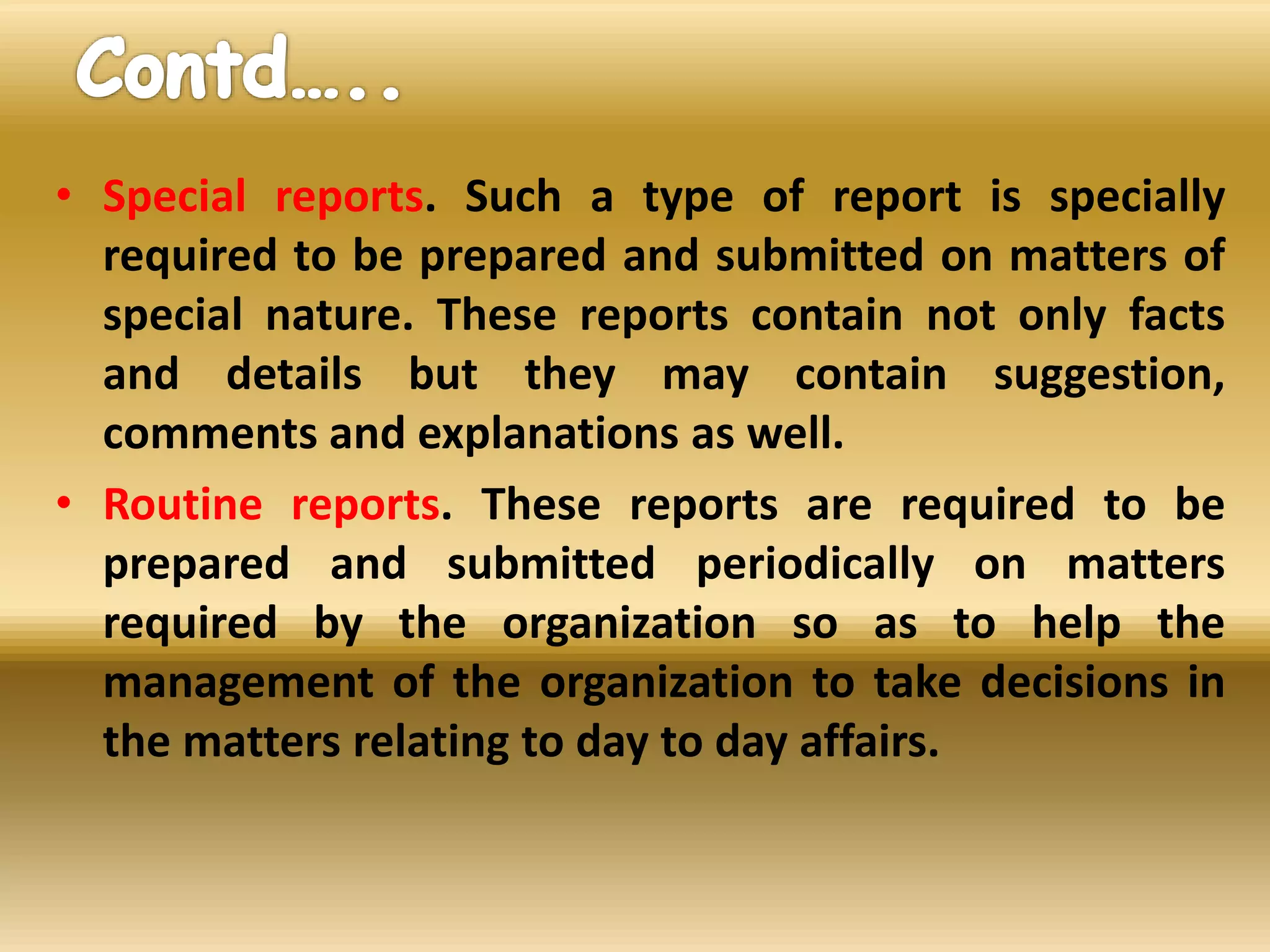 • Special reports. Such a type of report is specially
required to be prepared and submitted on matters of
special nature. These reports contain not only facts
and details but they may contain suggestion,
comments and explanations as well.
• Routine reports. These reports are required to be
prepared and submitted periodically on matters
required by the organization so as to help the
management of the organization to take decisions in
the matters relating to day to day affairs.
 