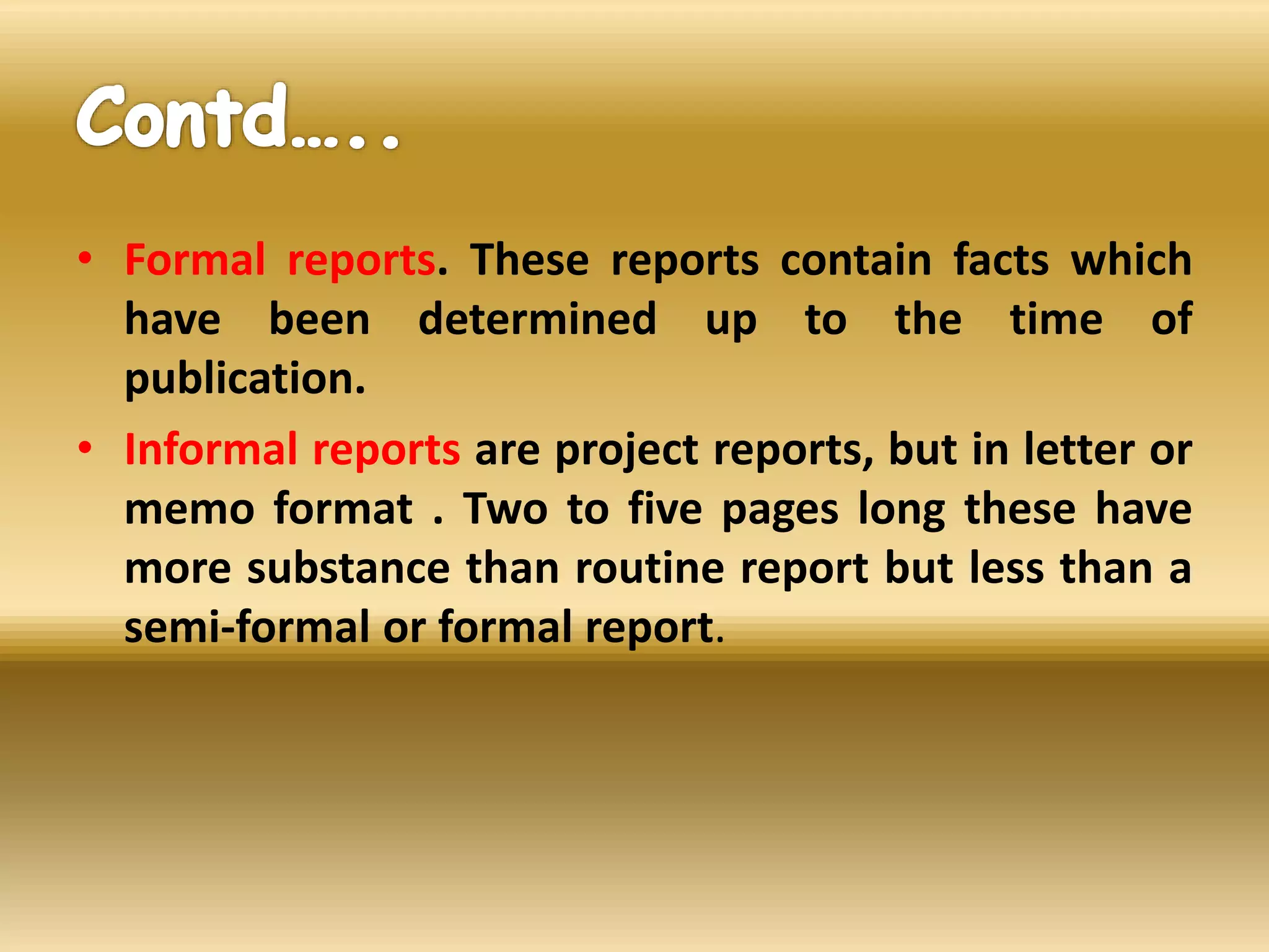 • Formal reports. These reports contain facts which
have been determined up to the time of
publication.
• Informal reports are project reports, but in letter or
memo format . Two to five pages long these have
more substance than routine report but less than a
semi-formal or formal report.
 