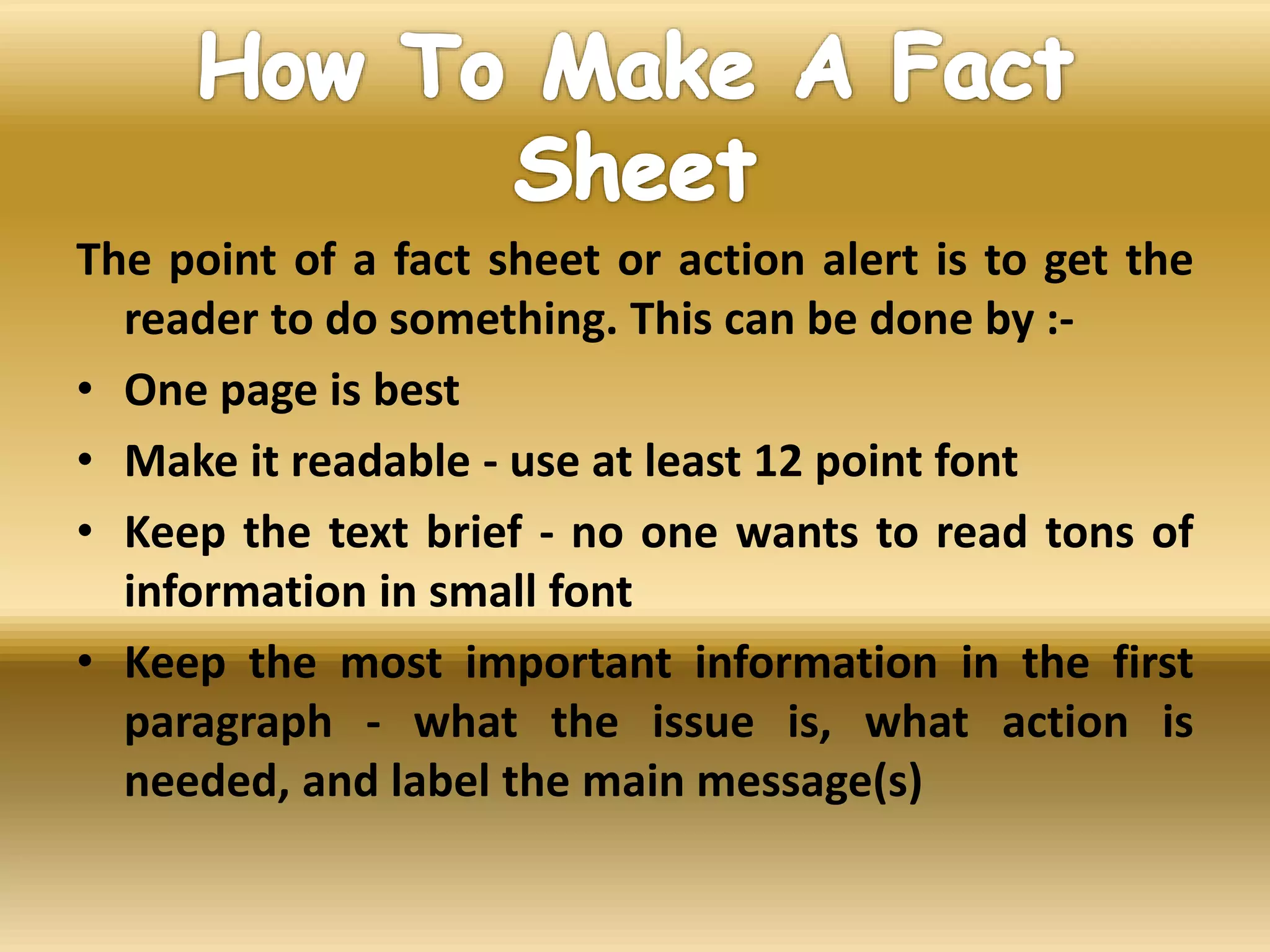 The point of a fact sheet or action alert is to get the
reader to do something. This can be done by :-
• One page is best
• Make it readable - use at least 12 point font
• Keep the text brief - no one wants to read tons of
information in small font
• Keep the most important information in the first
paragraph - what the issue is, what action is
needed, and label the main message(s)
 
