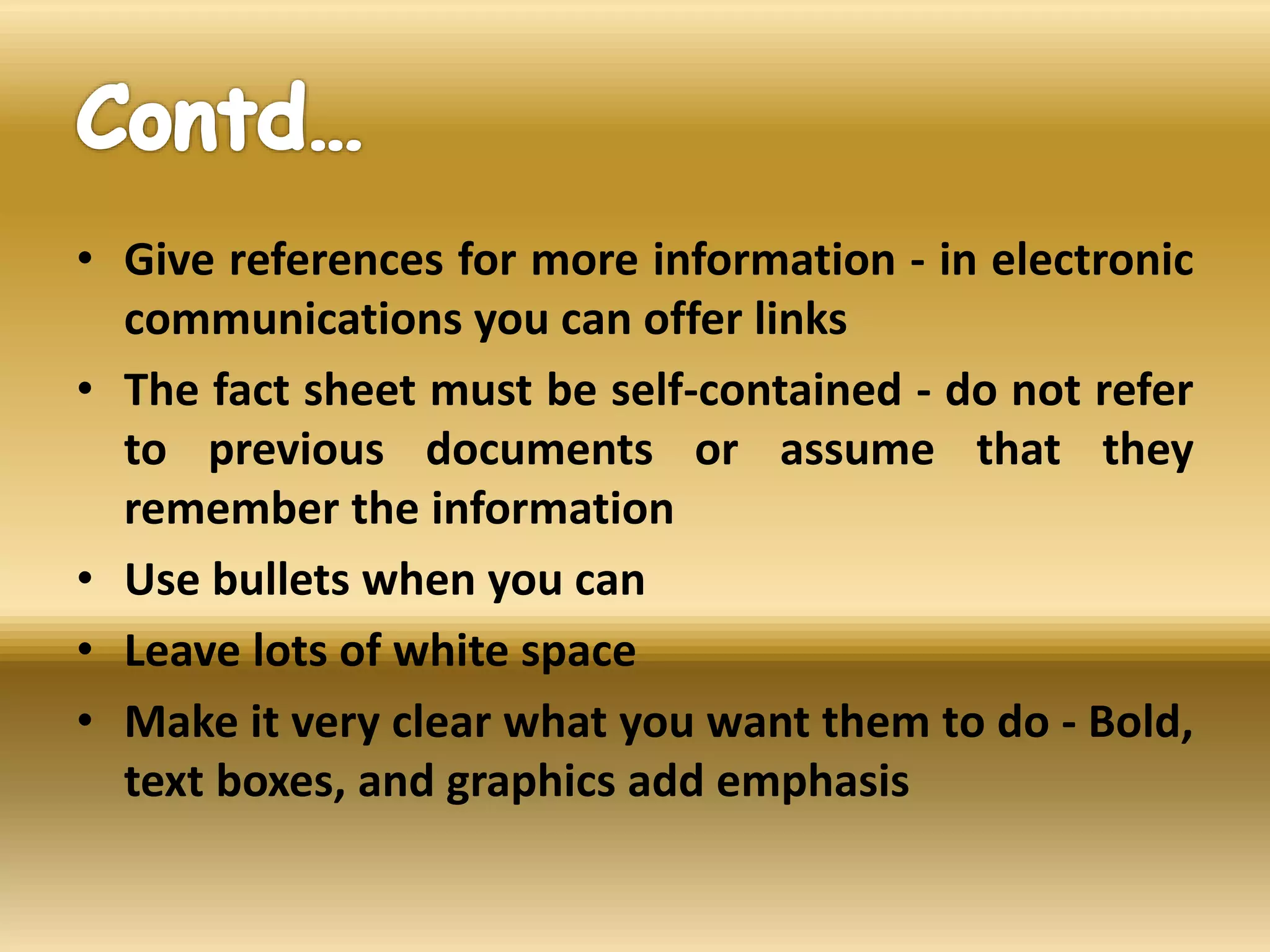 • Give references for more information - in electronic
communications you can offer links
• The fact sheet must be self-contained - do not refer
to previous documents or assume that they
remember the information
• Use bullets when you can
• Leave lots of white space
• Make it very clear what you want them to do - Bold,
text boxes, and graphics add emphasis
 