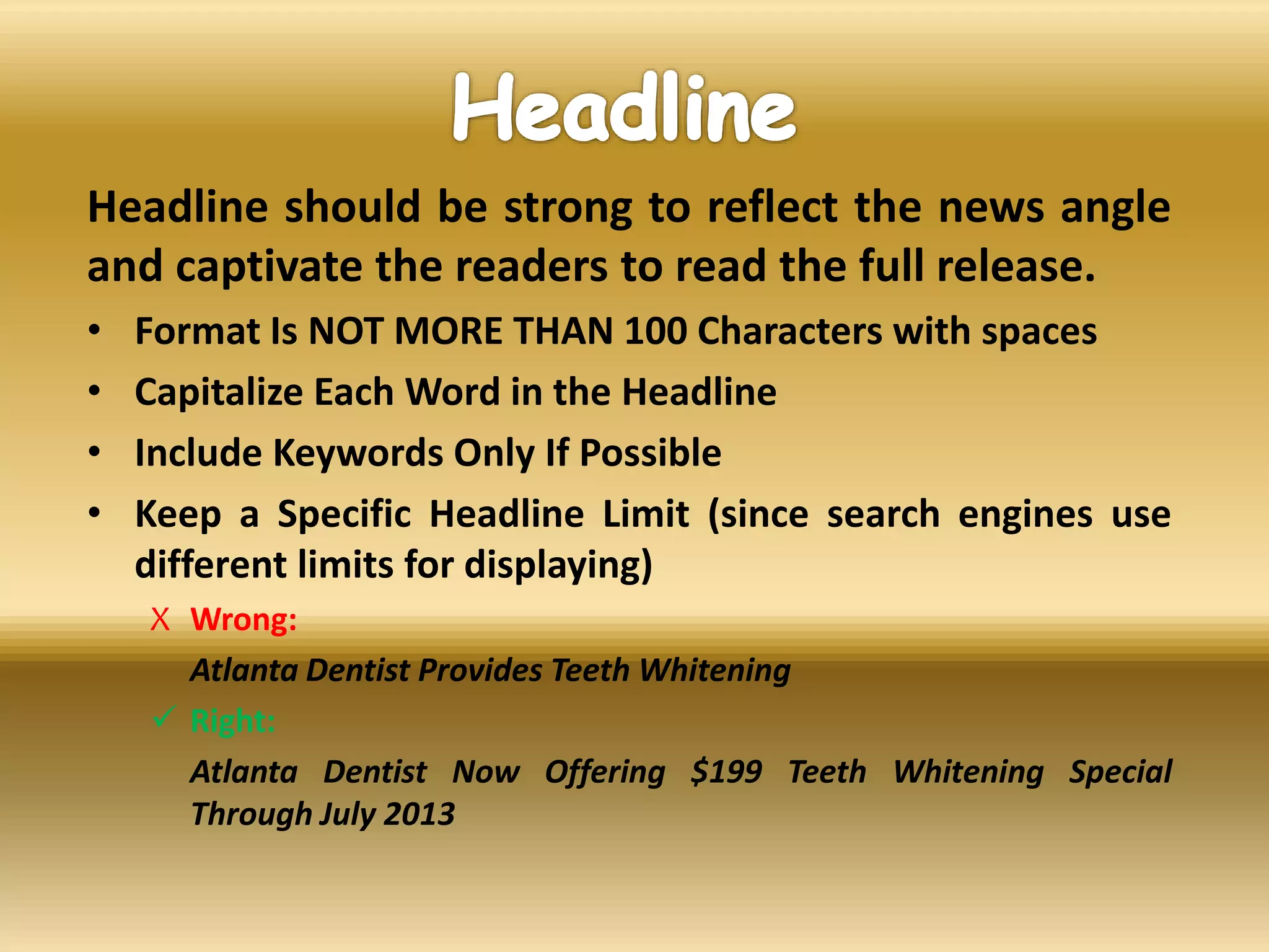 Headline should be strong to reflect the news angle
and captivate the readers to read the full release.
• Format Is NOT MORE THAN 100 Characters with spaces
• Capitalize Each Word in the Headline
• Include Keywords Only If Possible
• Keep a Specific Headline Limit (since search engines use
different limits for displaying)
X Wrong:
Atlanta Dentist Provides Teeth Whitening
 Right:
Atlanta Dentist Now Offering $199 Teeth Whitening Special
Through July 2013
 