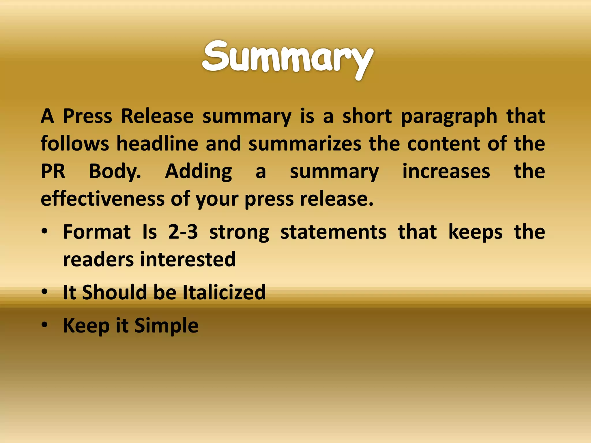 A Press Release summary is a short paragraph that
follows headline and summarizes the content of the
PR Body. Adding a summary increases the
effectiveness of your press release.
• Format Is 2-3 strong statements that keeps the
readers interested
• It Should be Italicized
• Keep it Simple
 