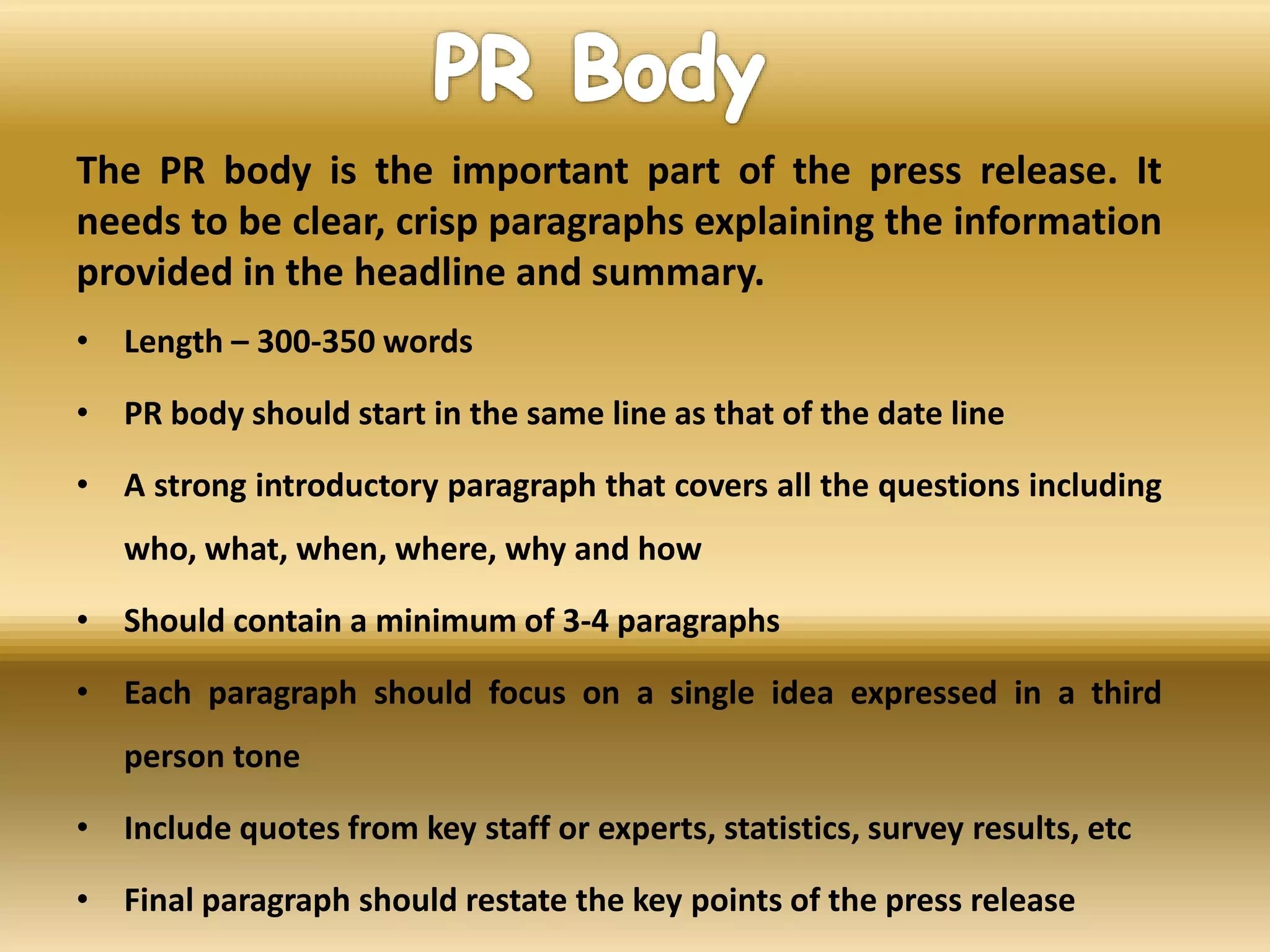 The PR body is the important part of the press release. It
needs to be clear, crisp paragraphs explaining the information
provided in the headline and summary.
• Length – 300-350 words
• PR body should start in the same line as that of the date line
• A strong introductory paragraph that covers all the questions including
who, what, when, where, why and how
• Should contain a minimum of 3-4 paragraphs
• Each paragraph should focus on a single idea expressed in a third
person tone
• Include quotes from key staff or experts, statistics, survey results, etc
• Final paragraph should restate the key points of the press release
 