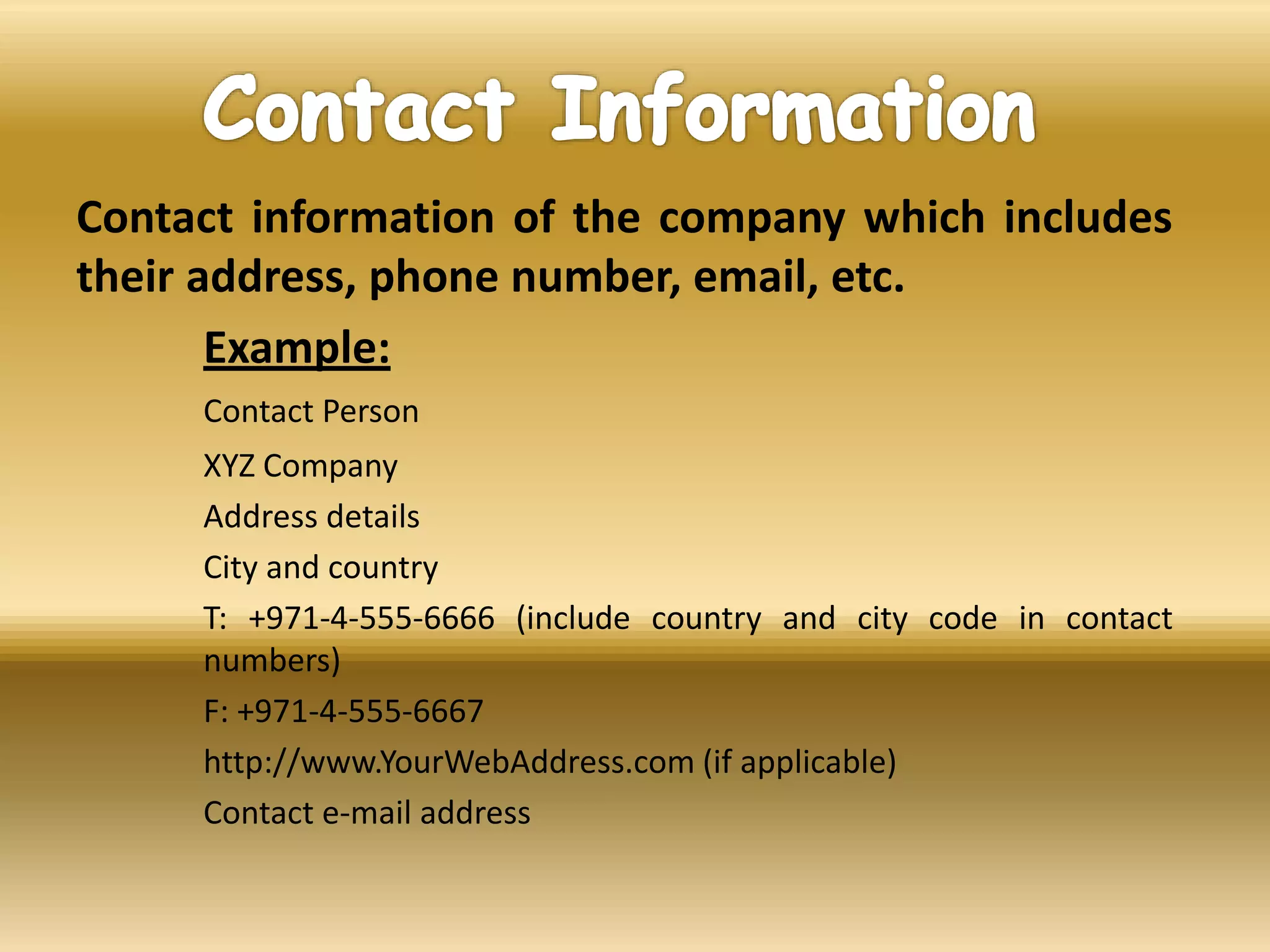 Contact information of the company which includes
their address, phone number, email, etc.
Example:
Contact Person
XYZ Company
Address details
City and country
T: +971-4-555-6666 (include country and city code in contact
numbers)
F: +971-4-555-6667
http://www.YourWebAddress.com (if applicable)
Contact e-mail address
 