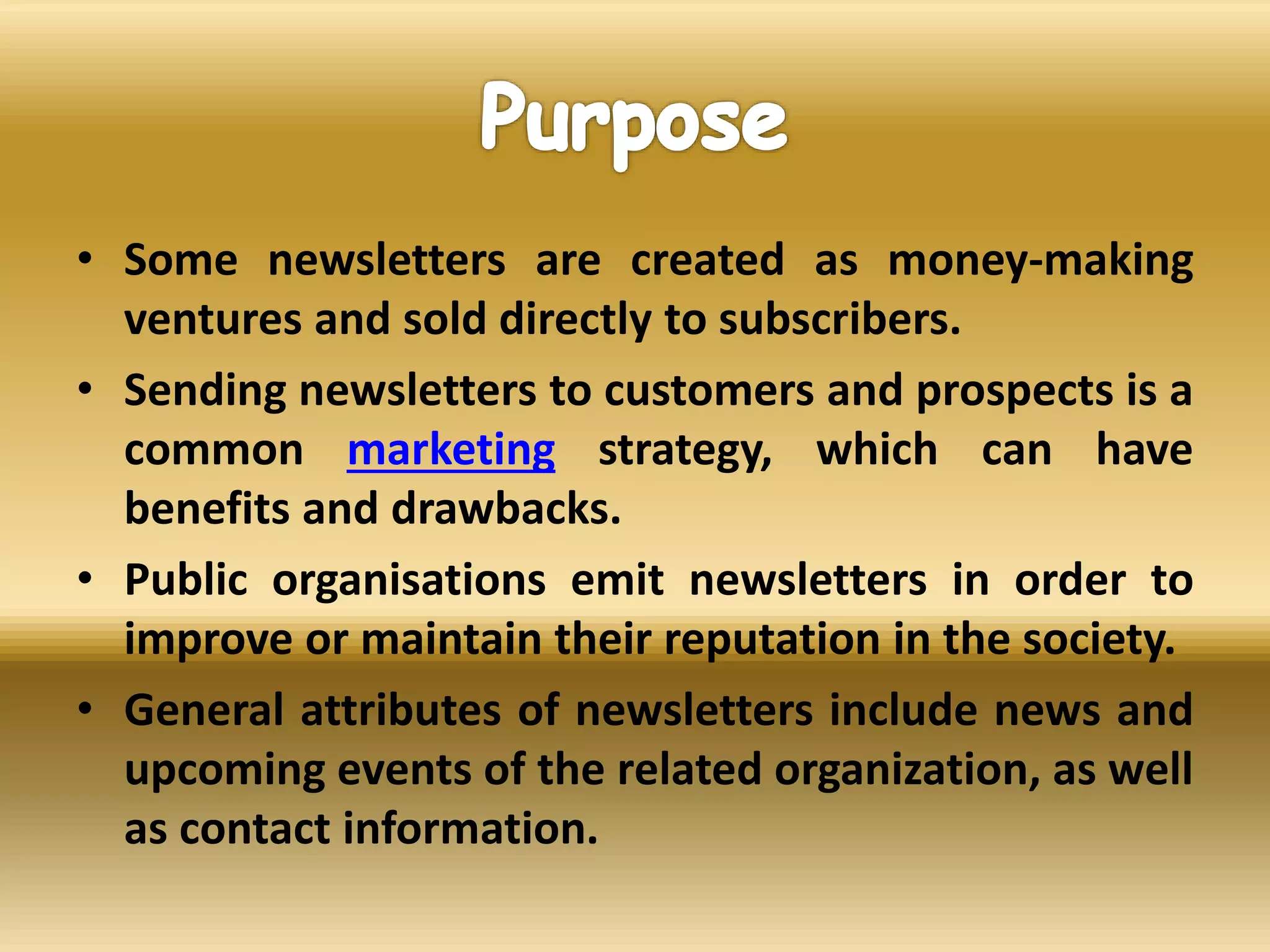 • Some newsletters are created as money-making
ventures and sold directly to subscribers.
• Sending newsletters to customers and prospects is a
common marketing strategy, which can have
benefits and drawbacks.
• Public organisations emit newsletters in order to
improve or maintain their reputation in the society.
• General attributes of newsletters include news and
upcoming events of the related organization, as well
as contact information.
 