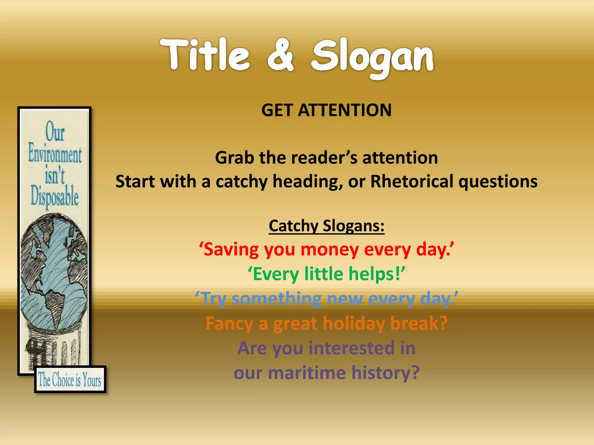 GET ATTENTION
Grab the reader’s attention
Start with a catchy heading, or Rhetorical questions
Catchy Slogans:
‘Saving you money every day.’
‘Every little helps!’
‘Try something new every day.’
Fancy a great holiday break?
Are you interested in
our maritime history?
 
