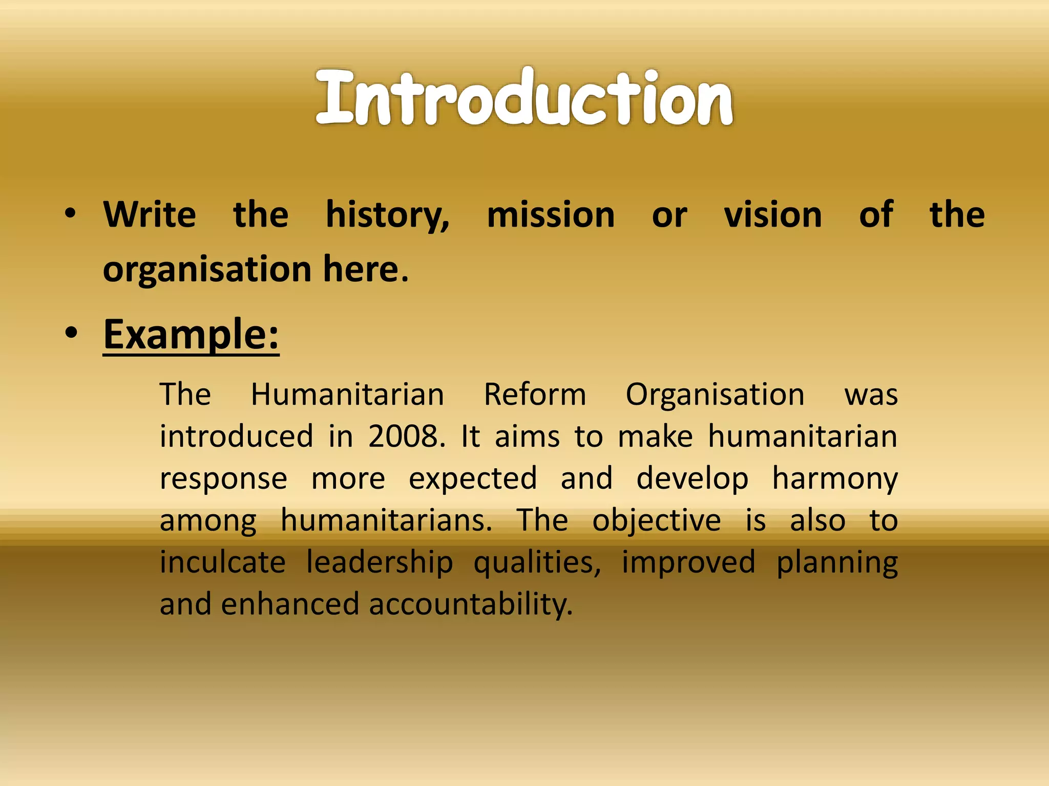 • Write the history, mission or vision of the
organisation here.
• Example:
The Humanitarian Reform Organisation was
introduced in 2008. It aims to make humanitarian
response more expected and develop harmony
among humanitarians. The objective is also to
inculcate leadership qualities, improved planning
and enhanced accountability.
 