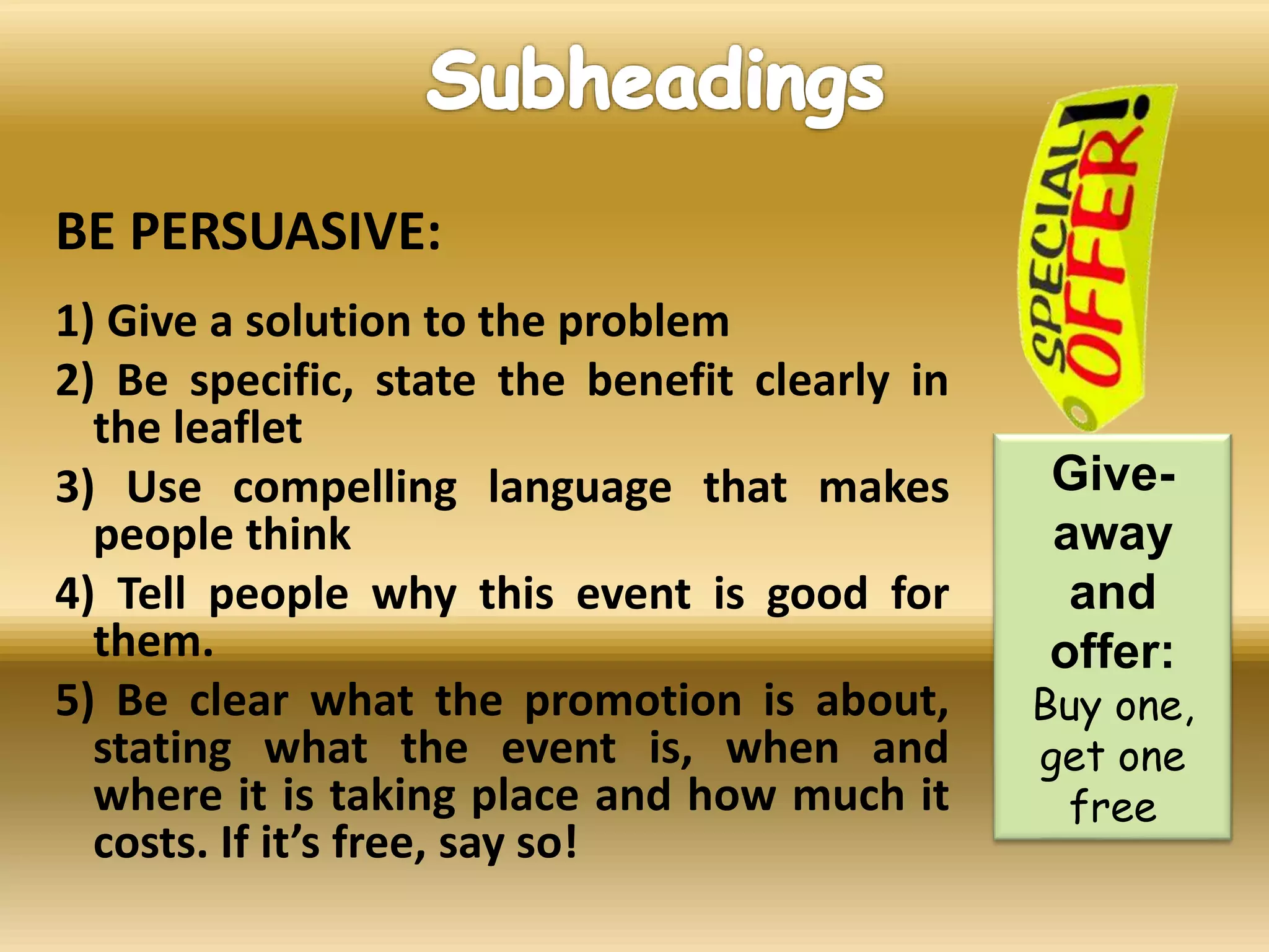 BE PERSUASIVE:
1) Give a solution to the problem
2) Be specific, state the benefit clearly in
the leaflet
3) Use compelling language that makes
people think
4) Tell people why this event is good for
them.
5) Be clear what the promotion is about,
stating what the event is, when and
where it is taking place and how much it
costs. If it’s free, say so!
Give-
away
and
offer:
Buy one,
get one
free
 