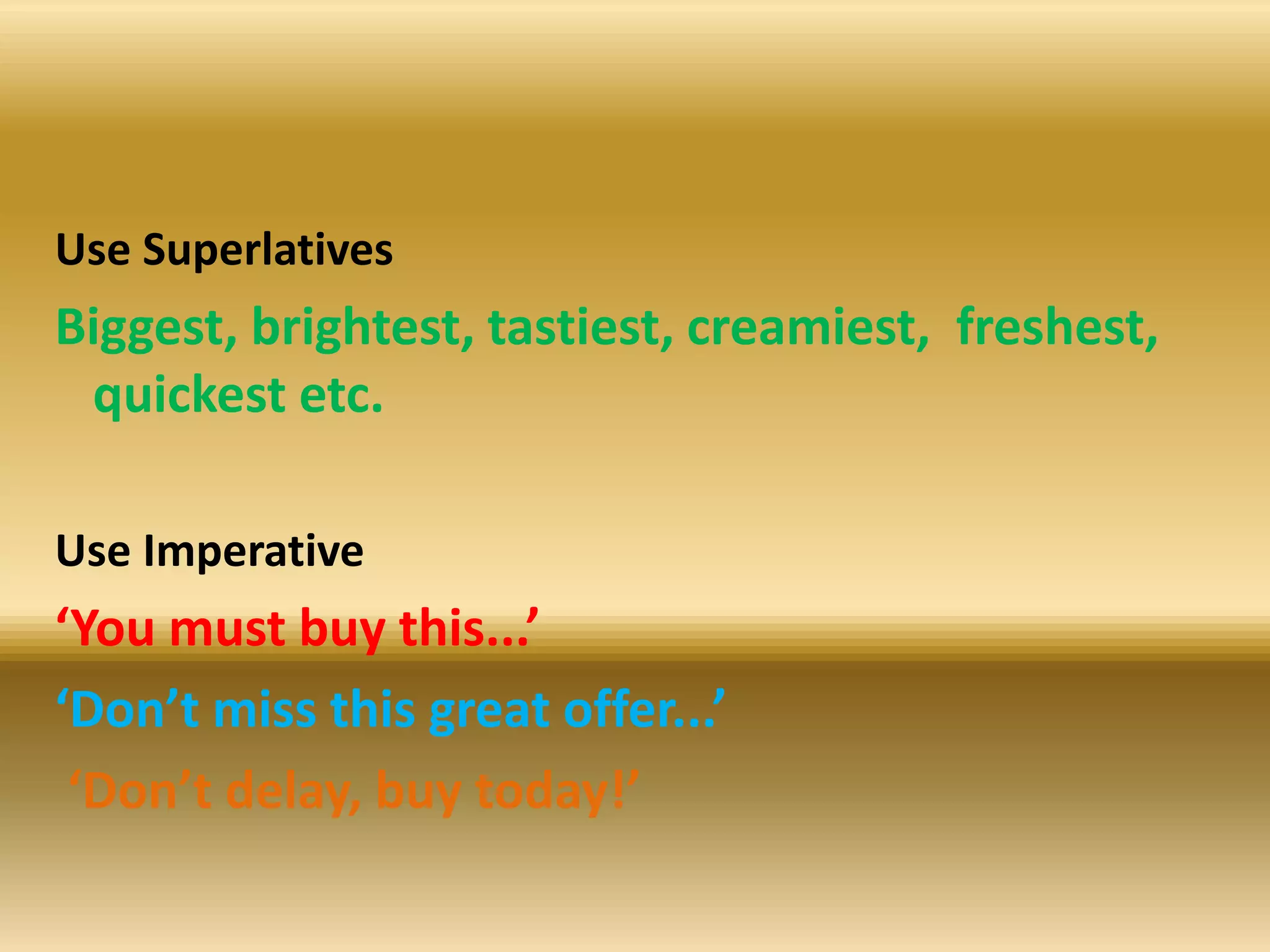 Use Superlatives
Biggest, brightest, tastiest, creamiest, freshest,
quickest etc.
Use Imperative
‘You must buy this...’
‘Don’t miss this great offer...’
‘Don’t delay, buy today!’
 