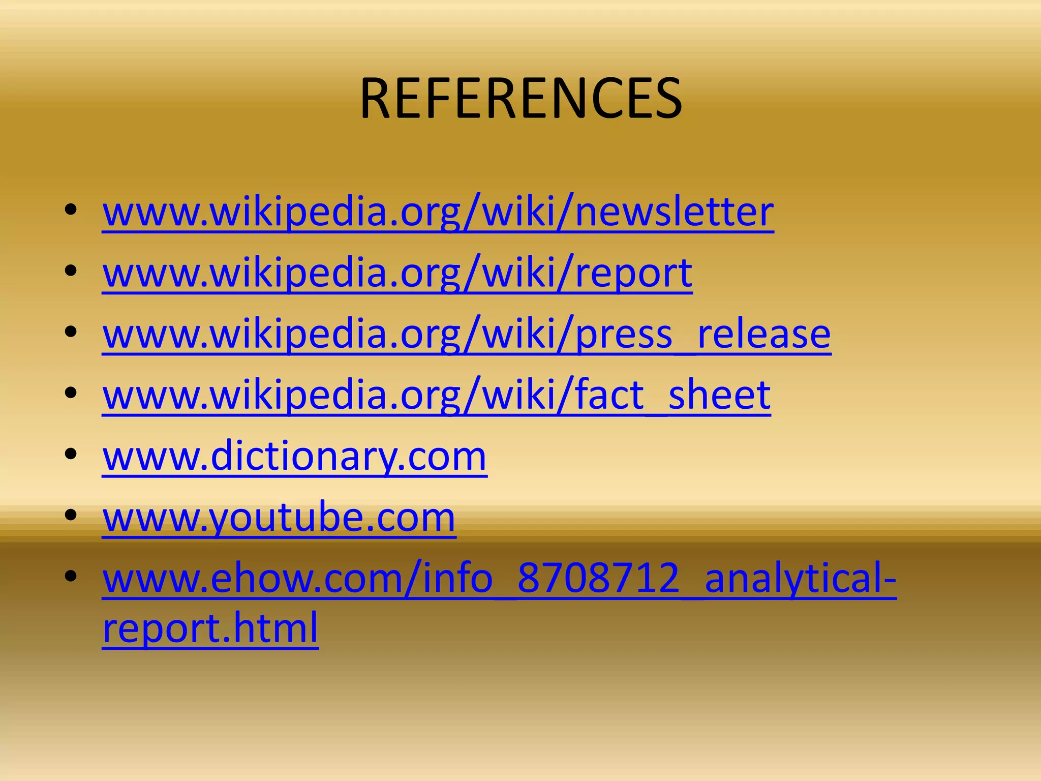 REFERENCES
• www.wikipedia.org/wiki/newsletter
• www.wikipedia.org/wiki/report
• www.wikipedia.org/wiki/press_release
• www.wikipedia.org/wiki/fact_sheet
• www.dictionary.com
• www.youtube.com
• www.ehow.com/info_8708712_analytical-
report.html
 