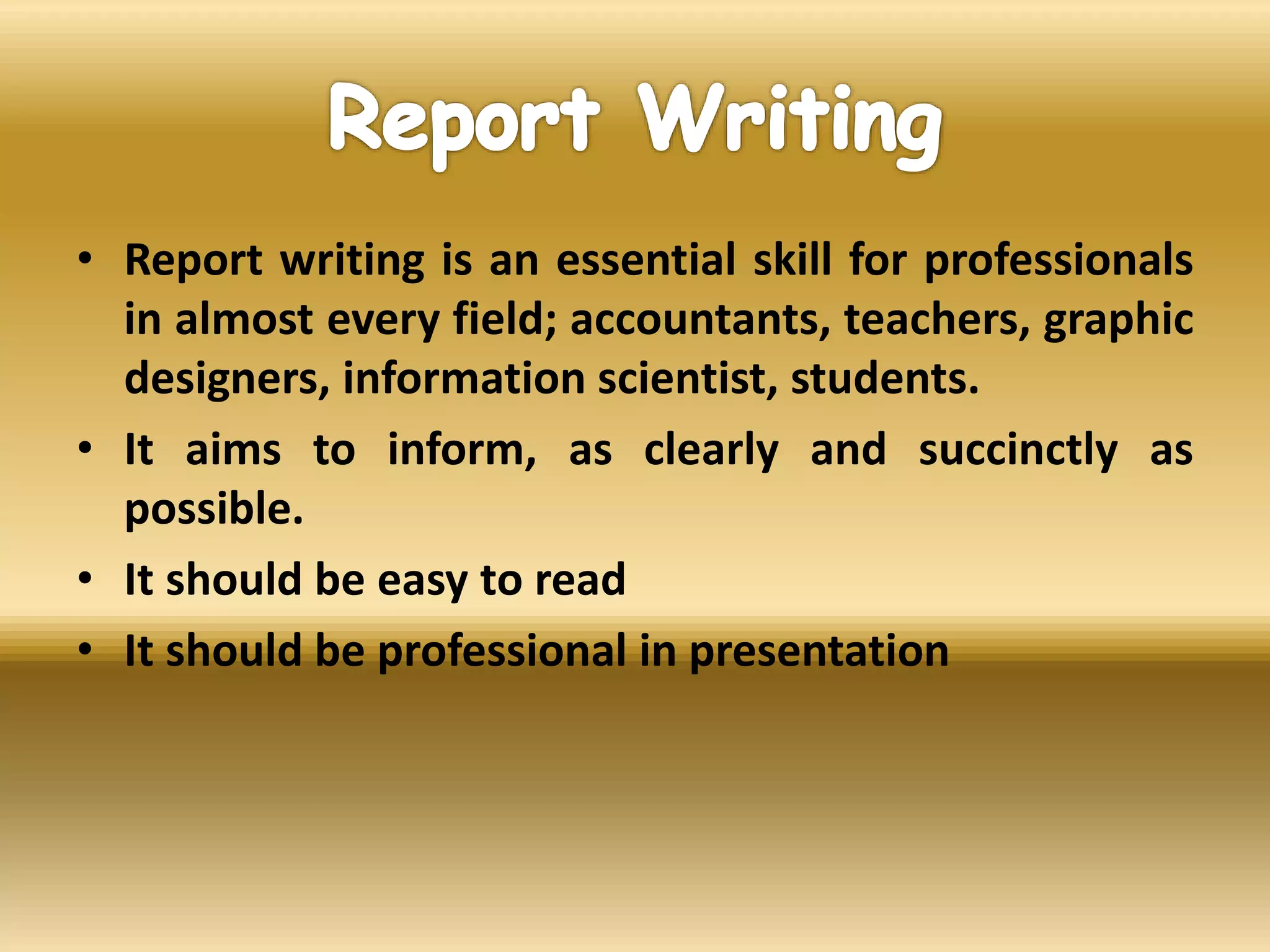• Report writing is an essential skill for professionals
in almost every field; accountants, teachers, graphic
designers, information scientist, students.
• It aims to inform, as clearly and succinctly as
possible.
• It should be easy to read
• It should be professional in presentation
 