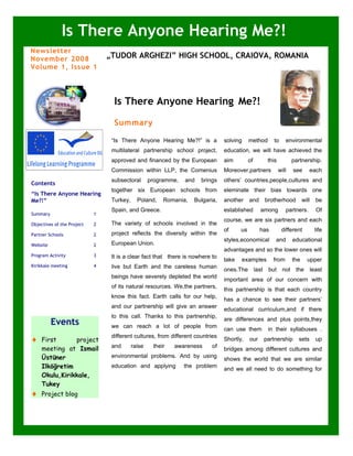Is There Anyone Hearing Me?!
Newsletter
November 2008                   „TUDOR ARGHEZI” HIGH SCHOOL, CRAIOVA, ROMANIA
Volume 1, Issue 1




            LTTA                  Is There Anyone Hearing Me?!
                                  Summary

                                 “Is There Anyone Hearing Me?!” is a            solving     method       to     environmental
                                 multilateral partnership school project,       education, we will have achieved the
                                 approved and financed by the European          aim         of       this          partnership.
                                 Commission within LLP, the Comenius            Moreover,partners           will   see      each
                                 subsectoral       programme,   and   brings    others’ countries,people,cultures and
Contents
                                 together six European schools from             eleminate their bias towards one
“Is There Anyone Hearing
Me?!”                            Turkey,     Poland,    Romania,   Bulgaria,    another      and    brotherhood          will     be
                                 Spain, and Greece.                             established        among        partners.         Of
Summary                     1
                                                                                course, we are six partners and each
Objectives of the Project   2    The variety of schools involved in the
                                                                                of     us          has        different          life
Partner Schools             2    project reflects the diversity within the
                                                                                styles,economical        and       educational
Website                     2    European Union.
                                                                                advantages and so the lower ones will
Program Activity            3    It is a clear fact that there is nowhere to
                                                                                take   examples          from      the     upper
Kirikkale meeting           4    live but Earth and the careless human
                                                                                ones.The last        but not        the         least
                                 beings have severely depleted the world
                                                                                important area of our concern with
                                 of its natural resources. We,the partners,
                                                                                this partnership is that each country
                                 know this fact. Earth calls for our help,
                                                                                has a chance to see their partners’
                                 and our partnership will give an answer
                                                                                educational curriculum,and if there
                                 to this call. Thanks to this partnership,
                                                                                are differences and plus points,they
          Events                 we can reach a lot of people from
                                                                                can use them         in their syllabuses .
                                 different cultures, from different countries
♦   First      project                                                          Shortly,     our    partnership      sets         up
    meeting at Ismail            and       raise    their   awareness      of
                                                                                bridges among different cultures and
    Üstüner                      environmental problems. And by using
                                                                                shows the world that we are similar
    Ilköğretim                   education and applying         the problem
                                                                                and we all need to do something for
    Okulu,Kirikkale,
                                                                                our world.
    Tukey
♦   Project blog
 