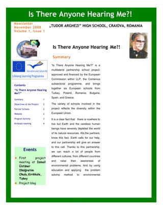 Is There Anyone Hearing Me?!
Newsletter
November 2008                   „TUDOR ARGHEZI” HIGH SCHOOL, CRAIOVA, ROMANIA
Volume 1, Issue 1




            LTTA                  Is There Anyone Hearing Me?!
                                  Summary

                                 “Is There Anyone Hearing Me?!” is a
                                 multilateral partnership school project,
                                 approved and financed by the European
                                 Commission within LLP, the Comenius
                                 subsectoral       programme,       and   brings
Contents
                                 together six European schools from
“Is There Anyone Hearing
Me?!”                            Turkey,     Poland,    Romania,       Bulgaria,
                                 Spain, and Greece.
Summary                     1

Objectives of the Project   2    The variety of schools involved in the
Partner Schools             2    project reflects the diversity within the

Website                     2    European Union.

Program Activity            3    It is a clear fact that there is nowhere to
Kirikkale meeting           4    live but Earth and the careless human
                                 beings have severely depleted the world
                                 of its natural resources. We,the partners,
                                 know this fact. Earth calls for our help,
                                 and our partnership will give an answer
                                 to this call. Thanks to this partnership,
          Events                 we can reach a lot of people from
                                 different cultures, from different countries
♦   First      project
    meeting at Ismail            and       raise    their        awareness    of

    Üstüner                      environmental problems. And by using
    Ilköğretim                   education and applying             the problem
    Okulu,Kirikkale,             solving      method        to     environmental
    Tukey
♦   Project blog
 