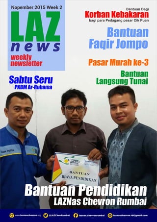 laznas.chevronrumbaiwww.laznaschevron.org laznaschevron.rbi@gmail.com@LAZChevRumbai
weekly
newsletter
LAZn e w s
Nopember 2015 Week 2
LAZNas Chevron Rumbai
Bantuan Pendidikan
Bantuan
Faqir Jompo
Sabtu Seru
PKBMAr-Ruhama
Bantuan Bagi
Korban Kebakaranbagi para Pedagang pasar Cik Puan
Bantuan
Langsung Tunai
Pasar Murah ke-3
 