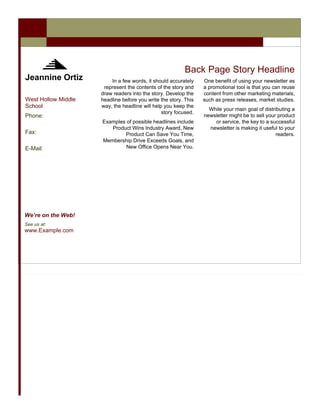 Back Page Story Headline
Jeannine Ortiz           In a few words, it should accurately    One benefit of using your newsletter as
                      represent the contents of the story and    a promotional tool is that you can reuse
                     draw readers into the story. Develop the    content from other marketing materials,
West Hollow Middle   headline before you write the story. This   such as press releases, market studies.
School               way, the headline will help you keep the
                                                                   While your main goal of distributing a
                                                story focused.
Phone:                                                           newsletter might be to sell your product
                     Examples of possible headlines include          or service, the key to a successful
                        Product Wins Industry Award, New           newsletter is making it useful to your
Fax:                         Product Can Save You Time,                                          readers.
                     Membership Drive Exceeds Goals, and
E-Mail:                       New Office Opens Near You.




We’re on the Web!
See us at:
www.Example.com
 