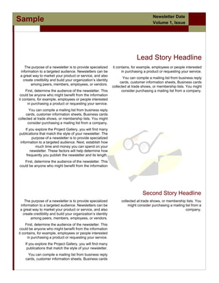 Newsletter Date
Sample                                                                                  Volume 1, Issue
                Jeannine Ortiz/




                                                                              Lead Story Headline
    The purpose of a newsletter is to provide specialized      it contains, for example, employees or people interested
 information to a targeted audience. Newsletters can be              in purchasing a product or requesting your service.
 a great way to market your product or service, and also
                                                                      You can compile a mailing list from business reply
   create credibility and build your organization’s identity
                                                                    cards, customer information sheets, Business cards
        among peers, members, employees, or vendors.
                                                               collected at trade shows, or membership lists. You might
     First, determine the audience of the newsletter. This           consider purchasing a mailing list from a company.
 could be anyone who might benefit from the information
it contains, for example, employees or people interested
      in purchasing a product or requesting your service.
       You can compile a mailing list from business reply
     cards, customer information sheets, Business cards
collected at trade shows, or membership lists. You might
      consider purchasing a mailing list from a company.
    If you explore the Project Gallery, you will find many
publications that match the style of your newsletter. The
         purpose of a newsletter is to provide specialized
information to a targeted audience. Next, establish how
           much time and money you can spend on your
        newsletter. These factors will help determine how
     frequently you publish the newsletter and its length.
   First, determine the audience of the newsletter. This
could be anyone who might benefit from the information




                                                                                  Second Story Headline
    The purpose of a newsletter is to provide specialized           collected at trade shows, or membership lists. You
 information to a targeted audience. Newsletters can be                 might consider purchasing a mailing list from a
 a great way to market your product or service, and also                                                    company.
   create credibility and build your organization’s identity
        among peers, members, employees, or vendors.
     First, determine the audience of the newsletter. This
 could be anyone who might benefit from the information
it contains, for example, employees or people interested
      in purchasing a product or requesting your service.
    If you explore the Project Gallery, you will find many
     publications that match the style of your newsletter.
     You can compile a mailing list from business reply
    cards, customer information sheets, Business cards
 