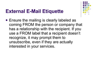 External E-Mail Etiquette Ensure the mailing is clearly labeled as coming FROM the person or company that has a relationship with the recipient. If you use a FROM label that a recipient doesn’t recognize, it may prompt them to unsubscribe, even if they are actually interested in your services.  