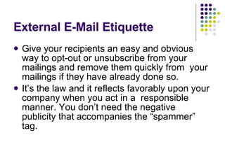 External E-Mail Etiquette Give your recipients an easy and obvious way to opt-out or unsubscribe from your mailings and remove them quickly from  your mailings if they have already done so. It’s the law and it reflects favorably upon your company when you act in a  responsible manner. You don’t need the negative publicity that accompanies the “spammer” tag.  