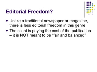 Editorial Freedom? Unlike a traditional newspaper or magazine, there is less editorial freedom in this genre The client is paying the cost of the publication – it is NOT meant to be “fair and balanced” 