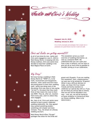  <br />As all of you know by now, Jackie and Chris were engaged on July 21, 2010 in Walt Disney World. In keeping with this Disney tradition, Chris and Jackie have decided to hold their wedding in the Most Magical Place on Earth. This newsletter serves as a brief overview of wedding information, as well as a tentative RSVP. We understand that you can’t plan your lives a year in advance, but we want to give you all as much time as possible to consider joining us in our celebration.We know having a wedding in Walt Disney World (or “WDW”) is, to be frank, inconvenient and inexpensive. However, when Jackie and Chris were discussing places to have their wedding (well, Jackie was doing most of the discussing; Chris was more or less saying “uh-huh”!), the place that they could think of that meant the most to them was WDW. They do, after all, vacation there every year, and it is where they were engaged. But, best of all, Chris and Jackie never wanted to have a grand, elaborate wedding celebration. No, they agreed they wanted something smaller, something a bit simpler and more intimate. Thus, the dream of a Disney wedding was born.Walt Disney World offers “Escape” packages that allow for the bride and groom and 18 guests. If you are reading this newsletter, then, congratulations: we want you to be among our 18 guests! While it was a difficult decision to make, we chose 18 of our closest friends and family members to celebrate our special day with us. If you do not think you will be able to attend, then we will not be offended in any way--- and, yes, we will be having an at-home reception in Connecticut after our Disney wedding. (Date to be determined.)Chris and Jackie are getting married!!!!It is a truth universally acknowledged, that a single man in possession of a good fortune must be in want of a wife.Wedding: January 6, 2012 Engaged: July 21, 2010                                                       Jackie and Chris’s WeddingWhy Disney?When is the wedding?Page 2 of 3<br />Jackie and Chris’s wedding will be held on January 6, 2012. They chose this date for a number of reasons:There are only a handful of days out of the year when Jackie is able to get married because of her school schedule. Who wants to have a Disney Wedding in the summer?! Not us!January is one of the least expensive times of year to go to Disney World--- which will benefit us, as well as you, our guestsNOTE: Due to Disney’s policy, we cannot officially book our wedding until May 2011. These dates are subject to change, but the wedding will be in the first week of January.<br />No!!! Well, we wish we were: but no! We’re getting married and holding our reception at Disney’s Boardwalk Inn, a hotel themed to recreate the atmosphere of turn-of-the-century Atlantic City.  Both venues are lovely, and Epcot is just a mere walk away. An evening dessert party will follow the afternoon celebration.Please, do contact us! Jackie will be handling all questions. Phone: # hereEmail: email here For more information about Walt Disney World Resort and vacations, we strongly suggest purchasing a copy of The Unofficial Guide to Walt Disney World by Bob Sehlinger and Len Testa. This book has everything you need to know about a Disney vacation.Please call or email Jackie and let her know if you think you will be able to attend. An official Save the Date will come in May/June, and an official invitation with an official RSVP in September/October.  How can I contact you with further questions?So… you’re getting married in front of the castle?As soon as possible! We recommend booking 6-8 months in advance. While January is one of the slower times of year, we are having our ceremony the same weekend as the Walt Disney World Marathon, which does bring many guests to the “world.” The sooner you book, the more likely you will be to secure a discount. More information about room rates, etc. will come later. Jackie and Chris also recommend booking your room through their travel agent, whose information they will happily pass along to you!When should I book my hotel room?The castle dream lights will still be up in January! Aren’t they pretty?        Chris and Jackie’s WeddingPage 3 of 3A favorite family phrase or slogan can go here.<br />