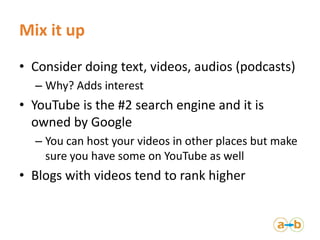 Mix it up
• Consider doing text, videos, audios (podcasts)
  – Why? Adds interest
• YouTube is the #2 search engine and it...