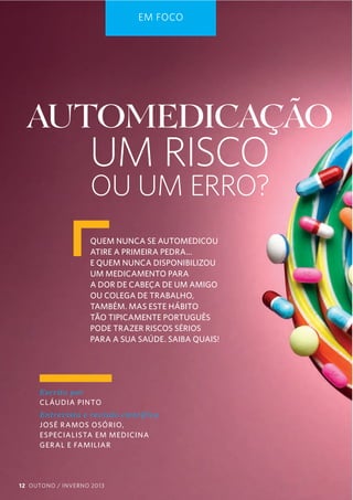 EM FOCO

AUTOMEDICAÇÃO

UM RISCO
OU UM ERRO?

QUEM NUNCA SE AUTOMEDICOU
ATIRE A PRIMEIRA PEDRA…
E QUEM NUNCA DISPONIBILIZOU
UM MEDICAMENTO PARA
A DOR DE CABEÇA DE UM AMIGO
OU COLEGA DE TRABALHO,
TAMBÉM. MAS ESTE HÁBITO
TÃO TIPICAMENTE PORTUGUÊS
PODE TRAZER RISCOS SÉRIOS
PARA A SUA SAÚDE. SAIBA QUAIS!

Escrito  por  
CL ÁUDIA PINTO
Ent revista  e  revisão  cient íf ica     
JOSÉ R AMOS OSÓRIO,
ESPECIALISTA EM MEDICINA
GER AL E FAMILIAR

12 OUTONO / INVERNO 2013

 
