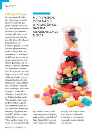 EM FOCO

Uma  pessoa  sente  
arrepios,  dores  de  cabe-­
ça  e  febre.  Alguém,  muito  
disponível,  diz-­lhe  que  
quando  costuma  estar  as-­
sim  toma  determinado  me-­
dicamento  (paracetamol,  
por  exemplo)  e  oferece-­se  
para  ajudar  com  a  melhor  

MUITAS PESSOAS
IGNORAM QUE
O FARMACÊUTICO
NÃO TEM
RESPONSABILIDADE
MÉDICA

com  esta  situação?    
É  natural  que  sim.  Mas  de-­
ve  saber  que  esta  atitude,  
aparentemente  boa,  com-­
porta  riscos:  “A  automedi-­
cação  leva  a  que  pessoa  to-­
me  um  medicamento  sem  
saber  o  que  tem  e  sem  ter  a  
certeza  se  os  seus  sintomas  
correspondem  a  determi-­
nada  doença  e  esta  decisão  
é  sempre  um  perigo”,  expli-­
ca  Ramos  Osório,  especia-­
lista  em  Medicina  Geral  e  
Familiar  da  clínicacuf  cas-­
cais.  Mesmo  que  determi-­
nada  medicação  tenha  sido  
próximo,  a  avaliação  deve  
ser  feita  individualmente.  
“Não  quer  isto  dizer  que  o  
medicamento  não  possa  
realmente  funcionar,  mas  
só  o  saberemos  ao  certo  se  
situação”,  adianta  o  espe-­
cialista.  E  acrescenta:    
“Só  ao  médico  cabe  a  pres-­
crição  médica,  embora  este  
14 OUTONO / INVERNO 2013

seja  um  tema  muito  polé-­
mico,  nomeadamente  entre  
as  farmácias  e  os  médicos.”
Para  Ramos  Osório,  no  en-­
tanto,  pode  haver  alguma  

exceção:  nos  casos  em  que  
determinada  medicação  
tenha  sido  prescrita  ante-­
riormente,  numa  situação  
semelhante:    

 