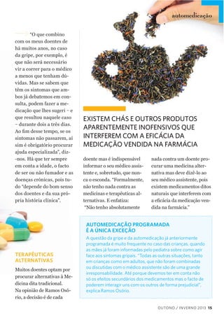 automedicação
vitaminas
“O  que  combino  
com  os  meus  doentes  de  
há  muitos  anos,  no  caso  
da  gripe,  por  exemplo,  é  
que  não  será  necessário  
vir  a  correr  para  o  médico  
a  menos  que  tenham  dú-­
vidas.  Mas  se  sabem  que  
têm  os  sintomas  que  am-­
bos  já  debatemos  em  con-­
sulta,  podem  fazer  a  me-­
dicação  que  lhes  sugeri  –  e  
que  resultou  naquele  caso  
–  durante  dois  a  três  dias.  
sintomas  não  passarem,  aí  
sim  é  obrigatório  procurar  
ajuda  especializada”,  diz-­
-­nos.  Há  que  ter  sempre  
em  conta  a  idade,  o  facto  
de  ser  ou  não  fumador  e  as  
doenças  crónicas,  pois  tu-­
do  “depende  do  bom  senso  
dos  doentes  e  da  sua  pró-­
pria  história  clínica”.  

EXISTEM CHÁS E OUTROS PRODUTOS
APARENTEMENTE INOFENSIVOS QUE
INTERFEREM COM A EFICÁCIA DA
MEDICAÇÃO VENDIDA NA FARMÁCIA
doente  mas  é  indispensável  
informar  o  seu  médico  assis-­
tente  e,  sobretudo,  que  nun-­
ca  o  esconda.  “Formalmente,  
não  tenho  nada  contra  as  
medicinas  e  terapêuticas  al-­
ternativas.  E  enfatiza:
  “Não  tenho  absolutamente  

nada  contra  um  doente  pro-­
curar  uma  medicina  alter-­
nativa  mas  deve  dizê-­lo  ao  
seu  médico  assistente,  pois  
existem  medicamentos  ditos  
naturais  que  interferem  com  
-­
dida  na  farmácia.”

AUTOMEDICAÇÃO PROGRAMADA
É A ÚNICA EXCEÇÃO

TERAPÊUTICAS
ALTERNATIVAS
Muitos  doentes  optam  por  
procurar  alternativas  à  Me-­
dicina  dita  tradicional.    
Na  opinião  de  Ramos  Osó-­
rio,  a  decisão  é  de  cada  

A questão da gripe e da automedicação já anteriormente
programada é muito frequente no caso das crianças, quando
as mães já foram informadas pelo pediatra sobre como agir
face aos sintomas gripais. “Todas as outras situações, tanto
em crianças como em adultos, que não foram combinadas
ou discutidas com o médico assistente são de uma grande
irresponsabilidade. Até porque devemos ter em conta não
só os efeitos secundários dos medicamentos mas o facto de
poderem interagir uns com os outros de forma prejudicial”,
explica Ramos Osório.

OUTONO / INVERNO 2013 15

 