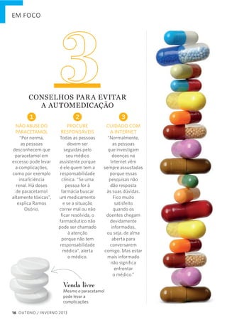 EM FOCO

3

CONSELHOS  PAR A  EVITAR     
A  AUTOMEDICAÇÃO

1

2

3

NÃO ABUSE DO
PARACETAMOL
“Por norma,
as pessoas
desconhecem que
paracetamol em
excesso pode levar
a complicações,
como por exemplo
insuﬁciência
renal. Há doses
de paracetamol
altamente tóxicas”,
explica Ramos
Osório.

PROCURE
RESPONSÁVEIS
Todas as pessoas
devem ser
seguidas pelo
seu médico
assistente porque
é ele quem tem a
responsabilidade
clínica. “Se uma
pessoa for à
farmácia buscar
um medicamento
e se a situação
correr mal ou não
ﬁcar resolvida, o
farmacêutico não
pode ser chamado
à atenção
porque não tem
responsabilidade
médica”, alerta
o médico.

CUIDADO COM
A INTERNET
“Normalmente,
as pessoas
que investigam
doenças na
Internet vêm
sempre assustadas
porque essas
pesquisas não
dão resposta
às suas dúvidas.
Fico muito
satisfeito
quando os
doentes chegam
devidamente
informados,
ou seja, de alma
aberta para
conversarem
comigo. Mas estar
mais informado
não signiﬁca
enfrentar
o médico.”

Venda livre

Mesmo o paracetamol
pode levar a
complicações
16 OUTONO / INVERNO 2013

 