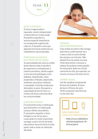 FICHA
sono

11

QUAL A FUNÇÃO?
O sono é regenerador e
reparador, sendo indispensável
à sobrevivência e à boa saúde.
Possibilita o equilíbrio e
assume especial importância
na componente cognitiva de
cada um. É durante o sono que
algumas hormonas essenciais ao
metabolismo são produzidas.

recorte  e  colecione

PROBLEMAS CAUSADOS
PELA PRIVAÇÃO DE SONO:
As perturbações do sono ou a falta
deste alteram todo o equilíbrio
do organismo e enfraquecem o
sistema imunitário, dando origem
a uma série de patologias como
diabetes, hipertensão, maior
propensão a infeções, depressão,
acidentes vasculares cerebrais
e ansiedade. Contribui ainda para
alterações no peso. Recuperar a
capacidade de dormir bem e o
número de horas suﬁciente deve
ser uma prioridade.
COMO RECUPERAR?
É conveniente evitar a medicação,
que facilmente cria habituação
e possui efeitos secundários.
É necessário respeitar o ritmo
biológico e ser ﬁel ao que o
corpo pede e é muito importante
sossegar a partir do ﬁm da tarde:
não praticar exercício físico à noite,
jantar cedo e evitar ver televisão
até tarde.

TRUQUES
PARA DORMIR MELHOR:
Caso esteja na cama e não consiga
adormecer, pode levantar-se e
ir para a sala ou outra divisão
da casa por uns minutos. Não
adianta ﬁcar às voltas na cama.
Tente descontrair e esvaziar a
cabeça de qualquer preocupação.
Se necessário, beba um chá de
camomila ou tília, por exemplo, ou
mesmo um pouco de leite morno.
LEMBRE-SE QUE:
Um dia saudável compreende
8 horas de trabalho, 8 horas
de lazer e 8 horas de sono.
Tente conquistar esta fórmula
no seu dia a dia.

PARA SABER MAIS
CONSULTE APRESENTAÇÃO
http://www.slideshare.
net/maria25/sono-­dr-­
teresa-­paiva

 