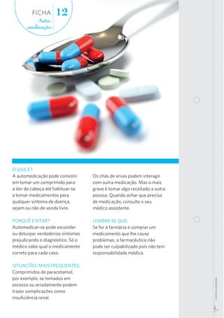 FICHA
Automedicação

12

Os chás de ervas podem interagir
com outra medicação. Mas o mais
grave é tomar algo receitado a outra
pessoa. Quando achar que precisa
de medicação, consulte o seu
médico assistente.

PORQUÊ EVITAR?
Automedicar-se pode esconder
ou deturpar verdadeiros sintomas
prejudicando o diagnóstico. Só o
médico sabe qual o medicamento
correto para cada caso.

LEMBRE-SE QUE:
Se for à farmácia e comprar um
medicamento que lhe cause
problemas, o farmacêutico não
pode ser culpabilizado pois não tem
responsabilidade médica.

SITUAÇÕES MAIS FREQUENTES:
Comprimidos de paracetamol,
por exemplo, se tomados em
excesso ou erradamente podem
trazer complicações como
insuﬁciência renal.

recorte  e  colecione

O QUE É?
A automedicação pode consistir
em tomar um comprimido para
a dor de cabeça até habituar-se
a tomar medicamentos para
qualquer sintoma de doença,
sejam ou não de venda livre.

 