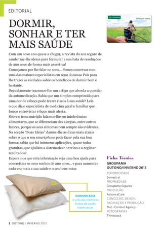 EDITORIAL

DORMIR,    
SONHAR  E  TER  
MAIS  SAÚDE
Com  um  novo  ano  quase  a  chegar,  a  revista  do  seu  seguro  de  
saúde  traz-­lhe  ideias  para  formular  a  sua  lista  de  resoluções  
de  ano  novo  de  forma  mais  assertiva!
Começamos  por  lhe  falar  no  sono...  Fomos  conversar  com  
uma  das  maiores  especialistas  em  sono  do  nosso  País  para  
lhe  trazer  as  verdades  sobre  os  benefícios  de  dormir  bem  e  
bastante.  
Seguidamente  trazemos-­lhe  um  artigo  que  aborda  a  questão  
da  automedicação.  Sabia  que  um  simples  comprimido  para  
uma  dor  de  cabeça  pode  trazer  riscos  à  sua  saúde?  Leia  
o  que  diz  o  especialista  de  medicina  geral  e  familiar  que  
Sobre  o  tema  nutrição  falamos-­lhe  em  intolerâncias  
alimentares,  que  se  diferenciam  das  alergias,  entre  outros  
fatores,  porque  os  seus  sintomas  nem  sempre  são  evidentes.  
Na  secção  “Boas  Ideias”  damos-­lhe  as  dicas  mais  atuais  
sobre  o  que  o  seu  smartphone  pode  fazer  pela  sua  boa  
forma:  sabia  que  há  inúmeras  aplicações,  quase  todas  
gratuitas,  que  ajudam  a  sistematizar  o  treino  e  a  registar  
resultados?
Esperamos  que  esta  informação  seja  uma  boa  ajuda  para  
concretizar  os  seus  sonhos  de  ano  novo...  e  para  aumentar  
cada  vez  mais  a  sua  saúde  e  o  seu  bem-­estar.

DORMIR BEM
é uma das melhores
fontes de saúde
e bem-estar

2 OUTONO / INVERNO 2013

Ficha Técnica
GROUPAMA
OUTONO/INVERNO 2013
PERIODICIDADE
Semestral
PROPRIEDADE
Groupama Seguros
PRODUÇÃO
AdvanceCare
CONCEÇÃO, DESIGN,
PAGINAÇÃO E PRODUÇÃO
Plot - Content Agency
FOTOGRAFIAS
Thinkstock

 