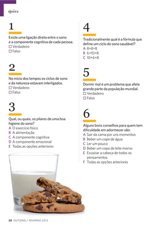 quizz

1
Existe uma ligação direta entre o sono
e a componente cognitiva de cada pessoa.
Verdadeiro
Falso

2
No início dos tempos os ciclos de sono
e da natureza estavam interligados.
Verdadeiro
Falso

3
Qual, ou quais, os pilares de uma boa
higiene do sono?
A O exercício físico
B A alimentação
C A componente cognitiva
D A componente emocional
E Todas as opções anteriores

20 OUTONO / INVERNO 2013

4
Tradicionalmente qual é a fórmula que
deﬁne um ciclo do sono saudável?
A 8+8+8
B 6+10+8
C 10+6+8

5
Dormir mal é um problema que afeta
grande parte da população mundial.
Verdadeiro
Falso

6
Alguns bons conselhos para quem tem
diﬁculdade em adormecer são:
A Sair da cama por uns momentos
B Beber um copo de água
C Ler um pouco
D Beber um copo de leite morno
E Esvaziar a cabeça de todos os
pensamentos
F Todas as opções anteriores

 