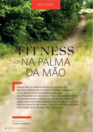 BOAS IDEIAS

FITNESS
NA PALMA
DA MÃO

LONGE VÃO OS TEMPOS EM QUE OS TELEMÓVEIS
SERVIAM APENAS PARA FAZER OU RECEBER CHAMADAS.
ATUALMENTE ESTES PEQUENOS APARELHOS,
INDISPENSÁVEIS NO NOSSO DIA A DIA, ASSUMEM DIVERSAS
FUNCIONALIDADES E PODEM SER MESMO ENCARADOS
COMO UMA ESPÉCIE DE PERSONAL TRAINERS, RESPONSÁVEIS
POR NOS MANTER EM FORMA. FOMOS ESPREITAR ALGUMAS
APLICAÇÕES QUE SÃO UMA PRECIOSA AJUDA.

Escrito  por  
CL ÁUDIA MARINA
22 OUTONO / INVERNO 2013

 
