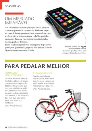BOAS IDEIAS

UM MERCADO
IMPARÁVEL
Um  smartphone  com  as  aplicações  certas  permite  
controlar  quase  toda  a  nossa  vida.  Podemos  pagar  
serviços,  ir  às  compras  ou  ao  banco  sem  sair  de  casa,  
aceder  e  alterar  documentos  de  trabalho,  partilhar  
momentos  da  nossa  vida  pessoal  e  profissional  e,  
mesmo,  praticar  desporto.  
Todos  os  dias  surgem  novas  aplicações  e  dispositivos  
para  quem  quer  treinar,  registar  resultados  e  fazer  do  
dispositivo  um  verdadeiro  aliado.

PARA PEDALAR MELHOR
RUNTASTIC
MOUNTAIN BIKE
Ciclismo, mountain biking e
handbiking são as atividades
que permitem o registo de
dados nesta aplicação que
tem a curiosidade de poder
ser usada enquanto “Guest”
ou recorrendo a credenciais
do Facebook, a um endereço
de e-mail ou a uma conta
associada ao serviço
Runtastic.
(Para Android e iOS)

24 OUTONO / INVERNO 2013

STRAVA CYCLING
Registamos todas as
nossas voltas, analisamos
a performance e podemos
ainda avaliar as voltas dos
nossos colegas do pedal.
(Para Android e iOS)

apps

A grande maioria das
disponíveis tem um site
associado que lhe permite tirar
mais partido da atividade física.

 