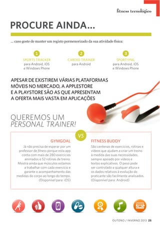ﬁtness tecnológico

PROCURE AINDA...
...  caso  goste  de  manter  um  registo  pormenorizado  da  sua  atividade  física:

1

2

3

SPORTS TRACKER
para Android, iOS
e Windows Phone

CARDIO TRAINER
para Android

SPORTYPAL
para Android, iOS
e Windows Phone

APESAR DE EXISTIREM VÁRIAS PLATAFORMAS
MÓVEIS NO MERCADO, A APPLESTORE
E A PLAYSTORE SÃO AS QUE APRESENTAM
A OFERTA MAIS VASTA EM APLICAÇÕES

QUEREMOS UM
PERSONAL TRAINER!
GYMGOAL
Já não precisa de esperar por um
professor de ﬁtness porque esta app
conta com mais de 280 exercícios
animados e 52 rotinas de treino.
Mostra ainda que músculos estamos
a trabalhar com cada exercício e
garante o acompanhamento das
medidas do corpo ao longo do tempo.
(Disponível para: iOS)

VS

FITNESS BUDDY
São centenas de exercícios, rotinas e
vídeos que ajudam a criar um treino
à medida das suas necessidades,
sempre apoiado por vídeos e
textos explicativos. O peso pode
ser controlado a qualquer altura e
os dados relativos à evolução do
praticante são facilmente analisados.
(Disponível para: Android)

OUTONO / INVERNO 2013 25

 