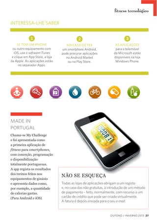 ﬁtness tecnológico

INTERESSA-LHE SABER

1
SE TEM UM IPHONE
ou outro equipamento com
iOS, use o software iTunes
e clique em App Store, a loja
da Apple. As aplicações estão
no separador Apps.

2

3

NO CASO DE TER
um smartphone Android,
pode procurar aplicações
no Android Market
ou na Play Store.

AS APLICAÇÕES
para o telemóvel
da Microsoft estão
disponíveis na loja
Windows Phone.

MADE IN
PORTUGAL
Chama-­se  My  Challenge  
e  foi  apresentada  como  
a  primeira  aplicação  de  
fitness  para  smartphones,  
com  conceção,  programação  
e  disponibilização  
totalmente  portuguesas.    
A  app  regista  os  resultados  
dos  treinos  feitos  nos  
equipamentos  de  ginásio    
e  apresenta  dados  como,    
por  exemplo,  a  quantidade  
de  calorias  gastas.    
(Para  Android  e  iOS)

NÃO  SE  ESQUEÇA
Todas as lojas de aplicações obrigam a um registo
e, no caso das não gratuitas, à introdução de um método
de pagamento – feito, normalmente, com recurso a um
cartão de crédito que pode ser criado virtualmente.
A fatura é depois enviada para o seu e-mail.

OUTONO / INVERNO 2013 27

 
