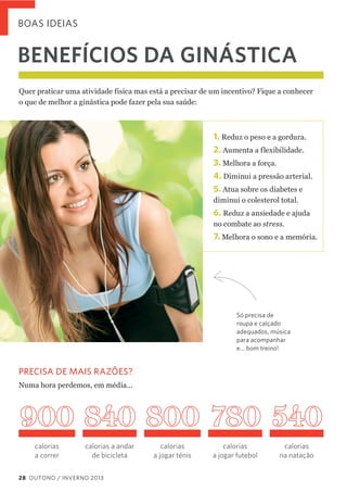 BOAS IDEIAS

BENEFÍCIOS DA GINÁSTICA
Quer  praticar  uma  atividade  física  mas  está  a  precisar  de  um  incentivo?  Fique  a  conhecer    
o  que  de  melhor  a  ginástica  pode  fazer  pela  sua  saúde:

1. Reduz  o  peso  e  a  gordura.
2. Aumenta  a  flexibilidade.  
3.  Melhora  a  força.
4.  Diminui  a  pressão  arterial.
5. Atua  sobre  os  diabetes  e  
diminui  o  colesterol  total.

6. Reduz  a  ansiedade  e  ajuda  
no  combate  ao  stress.

7. Melhora  o  sono  e  a  memória.

Só precisa de
roupa e calçado
adequados, música
para acompanhar
e... bom treino!

PRECISA DE MAIS RAZÕES?
Numa  hora  perdemos,  em  média...

900 840 800 780 540
calorias
a correr

calorias a andar
de bicicleta

28 OUTONO / INVERNO 2013

calorias
a jogar ténis

calorias
a jogar futebol

calorias
na natação

 