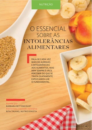 NUTRIÇÃO

O ESSENCIAL

SOBRE AS
INTOLER Â NCIAS
ALIMENTARES
FALA-SE CADA VEZ
MAIS DE ALERGIAS
E INTOLERÂNCIAS
AOS ALIMENTOS, MAS
NEM SEMPRE É FÁCIL
PERCEBER DO QUE SE
TRATA EXATAMENTE.
EXPLICAMOS-LHE
O FUNDAMENTAL.

Escrito  por  
BÁRBAR A BET TENCOURT
Ent revista  e  revisão  cient íf ica     
RITA TALHAS, NUTRICIONISTA

OUTONO / INVERNO 2013 29

 