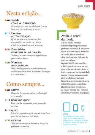 SUMÁRIO

Nesta  edição...
06 Saúde
COMO VAI O SEU SONO
Um artigo sobre os benefícios de dormir
bem e os riscos de dormir pouco.

12 Em foco
AUTOMEDICAÇÃO
Quais as ameaças de um simples
comprimido para a dor de cabeça
e da interação entre medicamentos.

22 Boas ideias
FITNESS NA PALMA DA MÃO
Tudo o que o seu smartphone pode fazer
pela sua boa forma.

29 Nutrição
INTOLERÂNCIAS
Não são alergias mas podem ter efeitos
muito desconfortáveis. Aprenda a distinguir
e coma melhor.

Como  sempre...
04 BREVES
O que há de novo na saúde em Portugal
e no mundo.

Aveia,  o  cereal    
da  moda  
A  aveia  é  cada  vez  mais  
consumida  pelas  pessoas  que  
prezam  a  sua  saúde.  É  um  cereal  
muito  nutritivo  e  uma  boa  fonte  
de  cálcio,  ferro  e  proteínas,  
além  de  vitaminas,  hidratos  de  
  
solúvel  contribui,  entre  outros,  
para  a  diminuição  do  colesterol  
total  e  para  uma  maior  saciedade  
porque  retarda  o  esvaziamento  
gástrico.  Estudos  indicam  
também  que  o  consumo  de  aveia  
está  associado  ao  controlo  da  
glicemia  (açúcar  no  sangue),  
da  tensão  arterial  e  do  trânsito  
intestinal,  evitando  a  obstipação.  

17 FICHAS DE SAÚDE
Para guardar e consultar sempre que for
preciso.

19 QUIZZ
Saiba se o que dorme lhe basta e o que fazer
para dormir bem e o suﬁciente.

33 RECEITAS
Três formas de evitar alimentos aos quais
pode ser intolerante.

INFO
Sempre que quiser saber
mais sobre os temas que
abordamos, consulte os sites
e blogues que indicamos ao
longo da revista.
OUTONO / INVERNO 2013 3

 