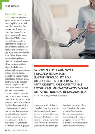 NUTRIÇÃO

Nos  últimos  15  
anos  os  casos  de  aler-­
gias  e  intolerâncias  alimen-­
tares  duplicaram  a  nível  
a  preocupação  com  este  
tema.  Mas  o  que  é  exata-­
mente  uma  intolerância  
alimentar?  “Fala-­se  em    
intolerância  quando  o    
organismo  é  incapaz  de  
metabolizar  algumas  sub-­
tâncias  dos  alimentos,  o  
que  pode  acontecer  devido  
responsáveis  pela  sua    
digestão.  Em  geral,  o  pro-­
blema  está  associado  à  
absorção  da  lactose  –  o  
açúcar  do  leite,  presente  no  
leite  de  origem  animal  –  
e  do  glúten,  uma  proteína  
encontrada  no  trigo,  aveia,  
centeio,  cevada,  kamut  e  
espelta”,  explica  Rita  Ta-­
lhas,  nutricionista  do  hos-­
pitalcuf  descobertas.  
-­
mática  pode  haver  outros  
tipos  de  intolerâncias  como  
a  conservantes  alimentares  
e  glutamato  monosódico,  
por  exemplo)  ou  a  compos-­
tos  naturalmente  presen-­
tes  nos  alimentos,  como  
a  cafeína,  os  salicilatos,  
as  aminas  e  o  glutamato.  
Alimentos  como  os  queijos  
30 OUTONO / INVERNO 2013

“A INTOLERÂNCIA ALIMENTAR
É DIAGNOSTICADA POR
GASTRENTEROLOGISTAS OU
ALERGOLOGISTAS. O DIETISTA OU
NUTRICIONISTA PODE ORIENTAR NAS
ESCOLHAS ALIMENTARES E ACOMPANHAR
DIETAS NO PROCESSO DE DIAGNÓSTICO.”
RITA TALHAS, NUTRICIONISTA

curados,  o  vinho  tinto  e  o  
chocolate,  “por  terem  subs-­
tâncias  vasoconstritoras,  
podem  provocar  cefaleias,  
náuseas  e  tonturas  em  pes-­
soas  susceptíveis”,  conclui.
Os  sintomas  mais  comuns  
passam  por  distúrbios  gas-­

trointestinais,  como  diar-­
reia  e  vómitos,  dores  nas  
articulações,  edemas    
(inchaço),  enxaquecas,  
mal-­estar  geral,  fadiga  e  
erupções  cutâneas.  “Se  o  
alimento  é  consumido  mui-­
to  ocasionalmente,  os  sin-­

 