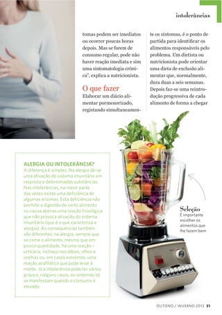 intolerâncias
tomas  podem  ser  imediatos  
ou  ocorrer  poucas  horas  
depois.  Mas  se  forem  de  
consumo  regular,  pode  não  
haver  reação  imediata  e  sim  
uma  sintomatologia  cróni-­
ca”,  explica  a  nutricionista.

O  que  fazer
Elaborar  um  diário  ali-­
mentar  pormenorizado,  
registando  simultaneamen-­

te  os  sintomas,  é  o  ponto  de  
alimentos  responsáveis  pelo  
problema.  Um  dietista  ou  
nutricionista  pode  orientar  
uma  dieta  de  exclusão  ali-­
mentar  que,  normalmente,  
dura  duas  a  seis  semanas.  
Depois  faz-­se  uma  reintro-­
dução  progressiva  de  cada  
alimento  de  forma  a  chegar  

ALERGIA OU INTOLERÂNCIA?
A diferença é simples. Na alergia dá-se
uma ativação do sistema imunitário em
resposta a determinadas substâncias.
Nas intolerâncias, na maior parte
das vezes existe uma deﬁciência de
algumas enzimas. Esta deﬁciência não
permite a digestão de certo alimento
ou causa apenas uma reação ﬁsiológica
que não provoca ativação do sistema
imunitário (que é o que caracteriza a
alergia). As consequências também
são diferentes: na alergia, sempre que
se come o alimento, mesmo que em
pouca quantidade, há uma reação –
urticária, inchaço nos lábios, olhos e
orelhas ou, em casos extremos, uma
reação anaﬁlática que pode levar à
morte. Já a intolerância pode ter vários
graus e, nalguns casos, os sintomas só
se manifestam quando o consumo é
elevado.

Seleção

É importante
escolher os
alimentos que
lhe fazem bem

OUTONO / INVERNO 2013 31

 