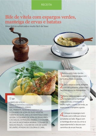 RECEITA

Bife  de  vitela  com  espargos  verdes,  
manteiga  de  ervas  e  batatas
Uma delícia soﬁsticada e muito fácil de fazer.

1

Retire a zona mais rija dos
espargos e coza em água com
sal e uma pitada de açúcar.

2

Lave e seque a carne, tempere
com sal e pimenta, passe-a em
farinha e aloure no óleo quente.

20’
4 BIFES DE VITELA
500G DE BATATAS COZIDAS
600 G ESPARGOS VERDES
SAL, PIMENTA, AÇÚCAR E FARINHA Q.B.
2 COLHERES DE SOPA DE ÓLEO VEGETAL
1 DENTE DE ALHO, 200 G DE MANTEIGA AMOLECIDA, 3 COLHERES DE SOPA DE ERVAS FRESCAS (SALSA, ESTRAGÃO, ENDRO), 1/2 COLHER
DE CHÁ DE MOSTARDA MORNA, 1 COLHER DE
MOLHO INGLÊS, 1 COLHER DE CHÁ DE SUMO
DE LIMÃO, PITADAS DE COLORAU E CARIL.

3

Numa tigela esmague o alho
e misture com a manteiga.
Junte as ervas, a mostarda, o
molho inglês, o sumo de limão, as
especiarias e tempere a gosto.

4

Coloque os espargos num
prato com o bife por cima e
as batatas ao lado. Regue com
a manteiga de ervas (ou sirva-a
separadamente) e decore com
raminhos de ervas frescas.

 