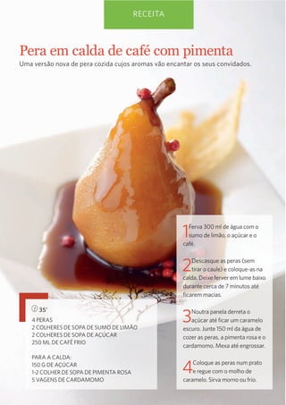 RECEITA

Pera  em  calda  de  café  com  pimenta
Uma versão nova de pera cozida cujos aromas vão encantar os seus convidados.

1

Ferva 300 ml de água com o
sumo de limão, o açúcar e o
café.

2

Descasque as peras (sem
tirar o caule) e coloque-as na
calda. Deixe ferver em lume baixo
durante cerca de 7 minutos até
ﬁcarem macias.

35’
4 PERAS
2 COLHERES DE SOPA DE SUMO DE LIMÃO
2 COLHERES DE SOPA DE AÇÚCAR
250 ML DE CAFÉ FRIO
PARA A CALDA:
150 G DE AÇÚCAR
1-2 COLHER DE SOPA DE PIMENTA ROSA
5 VAGENS DE CARDAMOMO

3

Noutra panela derreta o
açúcar até ﬁcar um caramelo
escuro. Junte 150 ml da água de
cozer as peras, a pimenta rosa e o
cardamomo. Mexa até engrossar.

4

Coloque as peras num prato
e regue com o molho de
caramelo. Sirva morno ou frio.

 
