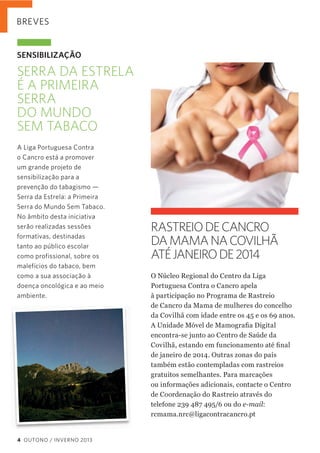 BREVES

SENSIBILIZAÇÃO

SERRA DA ESTRELA
É A PRIMEIRA
SERRA
DO MUNDO
SEM TABACO
A Liga Portuguesa Contra
o Cancro está a promover
um grande projeto de
sensibilização para a
prevenção do tabagismo —
Serra da Estrela: a Primeira
Serra do Mundo Sem Tabaco.
No âmbito desta iniciativa
serão realizadas sessões
formativas, destinadas
tanto ao público escolar
como profissional, sobre os
malefícios do tabaco, bem
como a sua associação à
doença oncológica e ao meio
ambiente.

RASTREIO DE CANCRO
DA MAMA NA COVILHÃ
ATÉ JANEIRO DE 2014
O  Núcleo  Regional  do  Centro  da  Liga  
Portuguesa  Contra  o  Cancro  apela    
à  participação  no  Programa  de  Rastreio    
de  Cancro  da  Mama  de  mulheres  do  concelho  
da  Covilhã  com  idade  entre  os  45  e  os  69  anos.
encontra-­se  junto  ao  Centro  de  Saúde  da  
de  janeiro  de  2014.  Outras  zonas  do  país  
também  estão  contempladas  com  rastreios  
gratuitos  semelhantes.  Para  marcações    
ou  informações  adicionais,  contacte  o  Centro  
de  Coordenação  do  Rastreio  através  do
telefone  239  487  495/6  ou  do  e-­mail:    
rcmama.nrc@ligacontracancro.pt

4 OUTONO / INVERNO 2013

 