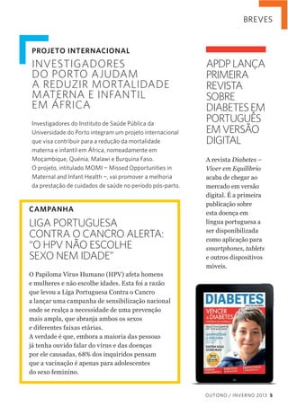 BREVES

PROJETO INTERNACIONAL

INVESTIGADORES
DO PORTO AJUDAM
A REDUZIR MORTALIDADE
MATERNA E INFANTIL
EM ÁFRICA
Investigadores do Instituto de Saúde Pública da
Universidade do Porto integram um projeto internacional
que visa contribuir para a redução da mortalidade
materna e infantil em África, nomeadamente em
Moçambique, Quénia, Malawi e Burquina Faso.
O projeto, intitulado MOMI ¬ Missed Opportunities in
Maternal and Infant Health ¬, vai promover a melhoria
da prestação de cuidados de saúde no período pós-parto.

CAMPANHA

LIGA PORTUGUESA
CONTRA O CANCRO ALERTA:
“O HPV NÃO ESCOLHE
SEXO NEM IDADE”

APDP LANÇA
PRIMEIRA
REVISTA
SOBRE
DIABETES EM
PORTUGUÊS
EM VERSÃO
DIGITAL
A  revista  Diabetes  –  
Viver  em  Equilíbrio  
acaba  de  chegar  ao  
mercado  em  versão  
digital.  É  a  primeira  
publicação  sobre  
esta  doença  em  
língua  portuguesa  a  
ser  disponibilizada  
como  aplicação  para  
smartphones,  tablets  
e  outros  dispositivos  
móveis.

O  Papiloma  Vírus  Humano  (HPV)  afeta  homens  
e  mulheres  e  não  escolhe  idades.  Esta  foi  a  razão  
que  levou  a  Liga  Portuguesa  Contra  o  Cancro  
a  lançar  uma  campanha  de  sensibilização  nacional  
onde  se  realça  a  necessidade  de  uma  prevenção  
mais  ampla,  que  abranja  ambos  os  sexos  
e  diferentes  faixas  etárias.
A  verdade  é  que,  embora  a  maioria  das  pessoas  
já  tenha  ouvido  falar  do  vírus  e  das  doenças  
por  ele  causadas,  68%  dos  inquiridos  pensam  
que  a  vacinação  é  apenas  para  adolescentes  
do  sexo  feminino.

OUTONO / INVERNO 2013 5

 