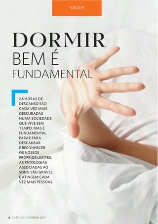SAÚDE

DORMIR
BEM É

FUNDAMENTAL
AS HORAS DE
DESCANSO SÃO
CADA VEZ MAIS
DESCURADAS
NUMA SOCIEDADE
QUE VIVE SEM
TEMPO. MAS É
FUNDAMENTAL
PARAR PARA
DESCANSAR
E RECONHECER
OS NOSSOS
PRÓPRIOS LIMITES.
AS PATOLOGIAS
ASSOCIADAS AO
SONO SÃO GRAVES
E ATINGEM CADA
VEZ MAIS PESSOAS.

6 OUTONO / INVERNO 2013

 