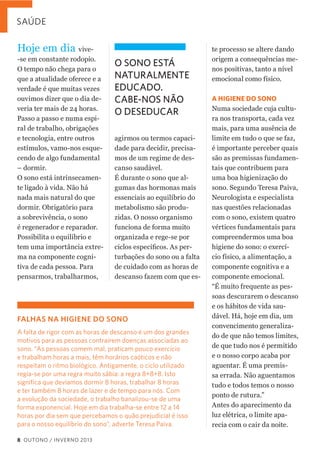 SAÚDE

Hoje  em  dia  vive-­
-­se  em  constante  rodopio.  
O  tempo  não  chega  para  o  
que  a  atualidade  oferece  e  a  
verdade  é  que  muitas  vezes  
ouvimos  dizer  que  o  dia  de-­
veria  ter  mais  de  24  horas.  
Passo  a  passo  e  numa  espi-­
ral  de  trabalho,  obrigações  
e  tecnologia,  entre  outros  
estímulos,  vamo-­nos  esque-­
cendo  de  algo  fundamental  
–  dormir.  
O  sono  está  intrinsecamen-­
te  ligado  à  vida.  Não  há  
nada  mais  natural  do  que  
dormir.  Obrigatório  para  
a  sobrevivência,  o  sono  
é  regenerador  e  reparador.  
Possibilita  o  equilíbrio  e  
tem  uma  importância  extre-­
ma  na  componente  cogni-­
tiva  de  cada  pessoa.  Para  
pensarmos,  trabalharmos,  

O SONO ESTÁ
NATURALMENTE
EDUCADO.
CABE-NOS NÃO
O DESEDUCAR
agirmos  ou  termos  capaci-­
dade  para  decidir,  precisa-­
mos  de  um  regime  de  des-­
canso  saudável.  
É  durante  o  sono  que  al-­
gumas  das  hormonas  mais  
essenciais  ao  equilíbrio  do  
metabolismo  são  produ-­
zidas.  O  nosso  organismo  
funciona  de  forma  muito  
organizada  e  rege-­se  por  
-­
turbações  do  sono  ou  a  falta  
de  cuidado  com  as  horas  de  
descanso  fazem  com  que  es-­

FALHAS NA HIGIENE DO SONO
A falta de rigor com as horas de descanso é um dos grandes
motivos para as pessoas contraírem doenças associadas ao
sono. “As pessoas comem mal, praticam pouco exercício
e trabalham horas a mais, têm horários caóticos e não
respeitam o ritmo biológico. Antigamente, o ciclo utilizado
regia-se por uma regra muito sábia: a regra 8+8+8. Isto
signiﬁca que devíamos dormir 8 horas, trabalhar 8 horas
e ter também 8 horas de lazer e de tempo para nós. Com
a evolução da sociedade, o trabalho banalizou-se de uma
forma exponencial. Hoje em dia trabalha-se entre 12 a 14
horas por dia sem que percebamos o quão prejudicial é isso
para o nosso equilíbrio do sono”, adverte Teresa Paiva.
8 OUTONO / INVERNO 2013

te  processo  se  altere  dando  
origem  a  consequências  me-­
nos  positivas,  tanto  a  nível  
emocional  como  físico.
A HIGIENE DO SONO
Numa  sociedade  cuja  cultu-­
ra  nos  transporta,  cada  vez  
mais,  para  uma  ausência  de  
limite  em  tudo  o  que  se  faz,  
é  importante  perceber  quais  
são  as  premissas  fundamen-­
tais  que  contribuem  para  
uma  boa  higienização  do  
sono.  Segundo  Teresa  Paiva,  
Neurologista  e  especialista  
nas  questões  relacionadas  
com  o  sono,  existem  quatro  
vértices  fundamentais  para  
compreendermos  uma  boa  
higiene  do  sono:  o  exercí-­
cio  físico,  a  alimentação,  a  
componente  cognitiva  e  a  
componente  emocional.    
“É  muito  frequente  as  pes-­
soas  descurarem  o  descanso  
e  os  hábitos  de  vida  sau-­
dável.  Há,  hoje  em  dia,  um  
convencimento  generaliza-­
do  de  que  não  temos  limites,  
de  que  tudo  nos  é  permitido  
e  o  nosso  corpo  acaba  por  
aguentar.  É  uma  premis-­
sa  errada.  Não  aguentamos  
tudo  e  todos  temos  o  nosso  
ponto  de  rutura.”  
Antes  do  aparecimento  da  
luz  elétrica,  o  limite  apa-­
recia  com  o  cair  da  noite.  

 
